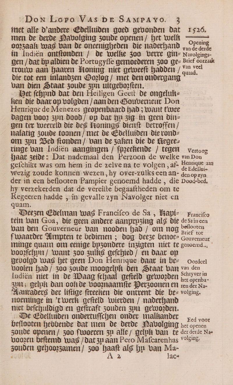 met alle d'andere Edelluiden goed gevonden dat 1726. men de derde Navolging zoude openen / het welk so oorʒaak was ban de oneenigheden die naderhand ,.rdederie im Indiên ontftonden / de toelke 300 verre gin⸗ Navolgings- gen /dat bp aldien de Portugyſſe gemoederen 300 ge⸗ Bricf oorzaak trouw aan haaren Yoning nier geweeſt hadden / fi vel die tot een inlandzen Oorlog / met den ondergang van dien Staat soude zyn uitgeborſten. let ſchund dat den Heiligen Geett de ongeluk⸗ Ren die daar op volgden / aan den Gouverneur Don Henrique de Menezes geopenbaard had; want twee dagen voo: zun dood/ op dat ba zig in gem din⸗ gen ter weereld die des Ronings dienſt Detroffen / nalatia zoude toonen / met de Edelluiden die rond⸗ om 3pn Bed ftonden/ tan de zaken die de Regee⸗ ringe van Indién aangingen / fpzechende / tegem vertoog haar seide: Dat nademaal den Perzoon de welke vanDon | gefchikt was om hem in de zelve na te volgen , af- Eennque aan wezig zoude konnen wezen, hy over-zulks een an- genopzyn der in een beflooten Pampier genoemd hadde , die Dood-bed, hy verzekerden dat de vereilte begaaftheden om te Regeeren hadde , in gevalle zyn Navolger niet en quam. Deezen Edelman tuas Francifco de Sa, Bapt- xranciſco tein van Goa, die geen andere aanprpsing alg die desaincen ban den Gouverneur van nooden bad / om now deloeru ſwaarder Ampten te bedienen ; dog deeze benoe⸗ Gonverneur minge quam om cenige bpzondere inzigten niet te gencema., * voorſchun / want 300 zulks geſchied / en daar op gevolgd mas bet geen Don Henrique daar in be⸗ Oordeel voolen had / 300 zoude moogelpk den Staat Lam van den. Iodiên niet in de Waag ſchaal geſteld gemmoçõen podido. zun; gelpk dan ook de voonaamífte Perzoonen en ren der Na- Aanmraders der liſtige ſtreeken die ontrent die be— volging. noeminge in 't werk geſteld wierden naderhand met beſchuldigd em geſtraft 3ouden zun gemoden. De Edelluiden ondertuſſchen onder malkander cos voor beſlooten Bebbende dat men de derde Navolging ne: openen zoude openen/ 300 ſwoeren zu alle; melpk tan te derderde Nas vooren beftemd tuas / dat zu aan Pero Mafcarenhas Vº!sing: zouden gehoorzamen / 300 re als bu van —* ESSA A 2 ac*