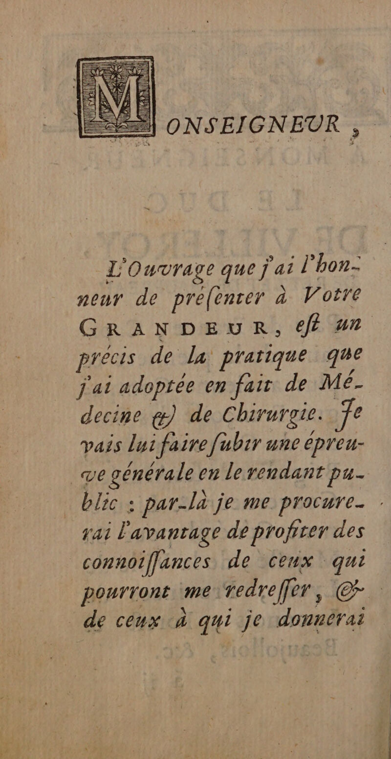 =] ONSEIGNEUR , L'Ouvrage que j'ai l'hon- nour de prefenter à Votre GRANDEUR, € un precis de la prarique que j'ai adoptée en fair de “ decine g) de Chirurgie. vais lui faire fubir une oh. blic ; par-là je me procure. fai P avantage de profiter des pourront me redreffèr, C2