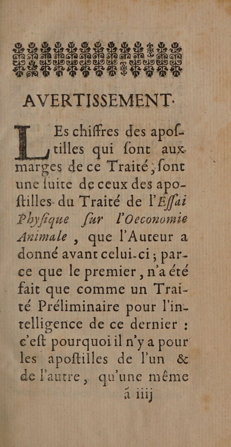 | Es chiffres des apof- | ; villes qui font aux marges de ce Traité ;font unc fuite de ceux des apo- filles du Traité de l'Effai Phyfique [ur l'Oeconomie Animale |, que l'Auceur a donné avant celui-ci; par- ce que le premier ,n'a été _ fait que comme un Trai- té Préliminaire pour l'in- telligence de ce dernier : c'eft pourquoiil n'ya pour les apofñtilles de l'un &amp; de l'autre, qu'une même