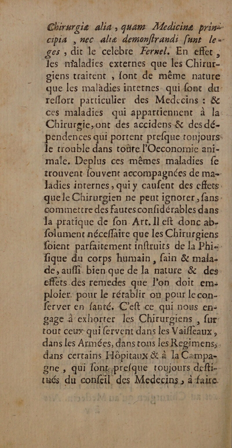 Chirurgie alia, quam Medicine prin:- cipia , nec alie demonfirandi funt le ges , dit le celcbre Æersel. En efler , les nfaladies externes que les Chirur- giens traitent , font de même nature que les maladies internes quifont du: reflort particulier des Medecins : &amp; ces maladies qui appartiennent à la: . Chirurgie,ont des accidens-&amp; des dé- pendences qui portent prefque toujours: le tiouble dans toüre lOeconomie ani- male. Deplus ces mêmes maladies fe trouvent. fouvent accompagnées de mas Jidies internes , qui y caufent des chets. que le Chirurgien ne peut ignorer , fans. commettre des fautesconfidérables dans la pratique de fon. Art. Il eft donc ab- folument néceffaire que les Chirurgiens foient parfaitement inftruits de la Phi&lt;. fique du corps humain , fain &amp; mala- de, aufli bien que de la nature &amp; des. effets dès remedes que l’on doit em: ploier. pour le rétablir ou pour lecon- ferver en fanté, C’eft ce qui nous en: gage à exhorter les Chiruroiens , fur: tout ceux: qui fervent dans les Vaifleaux, dans les Armées, dans tous les Regimens,, dans certains Hôpitaux &amp;.à la Campa- gne , qui font.prefque toujours defti- tués du confeil des Medecins , à faire.