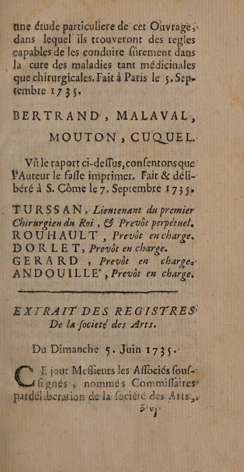 üne étude particuliere de cet Ouvrage; dans lequel ils trouveront des regles capables de les condnire fñremént dans _ Ja cure des maladies tant médicinales que chirurgicales. Fait à Paris le $, Sep. tembre 1735. BERTRAND, MALAVAL, MOUTON ; CUQUEL. _ Vüle raport ci-deffus,confentonsque FAuteur le fafle imprimer, Fair &amp; déli- béré à S. Côme le 7, Septembre 1735» . FURSSAN, Lientenant du premier Chirurgien du Roi , €$ Prevot perpétuel, ROUHAULT , Previt en charge. DORLET, Prevot en charge. GERARD , Previt en Charges ANDOUILLE, Prevcr en charge. EXTRAIT DES REGISTRES De la focieté des Arts. Du Dimanche 5, Juin 1735. C E jour Meflieurs les Aflociés fouf-: ; 1 Pas Genés, nommés Commiflaires CARE