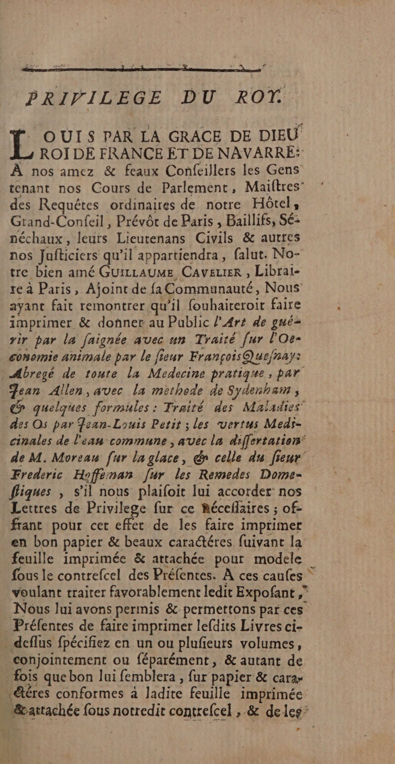 PRIVILEGE DU ROT OUI $ PAR LA GRACE DE DIEU L4 ROÏ DE FRANCE ET DE NAVARRE: À nos amez & feaux Confeillers les Gens tenant nos Cours de Parlement, Maiftres’ des Requêtes ordinaires de notre Hôtel, Grand-Confeil , Prévôt de Paris , Baillifs, Sé: néchaux, leurs Lieutenans Civils & autres nos Jafticiers qu’il appartiendra, falut. No- tre bien amé GuizLAUME Caveuter , Librai- re à Paris, Ajoint de fa Communauté, Nous ayant fait remontrer qu’il fouhaiteroit faire imprimer &. donner au Public l’A4rt de gué= rir par la faignée avec un Traité [ur l'Oe- conomie animale par le fieur François Que/nay: Mbregé de toute la Medecine pratique, par Jean Allen, avec la methode de Sydenham à quelques formules : Traité des Maladies des Os par Jean-Louis Petir ; les vertus Medi- cinales de l'eau commune , avec la differtatiors de M. Moreau [ur laglace, & celle du fieur' Frederic Hofféman [ur les Remedes Dome- fliques , s’il nous plaifoit lui accorder nos Lettres de Privilege fur ce Récelaires ; of- frant pour cer effect de les faire imprimer en bon papier & beaux caractéres fuivant la feuille imprimée & attachée pour modele fous le contrefcel des Préfentes. À ces caufes voulant traiter favorablement ledit Expofant ,” Nous lui avons perinis &-permettons par ces Préfentes de faire imprimer lefdits Livres ci- deflus fpécifiez en un ou plufeuts volumes, conjointement ou féparément, & autant de fois que bon lui femblera , fur papier & cara- &éres conformes à ladite feuille imprimée &attachée fous notredit contrefcel , & deles’ »