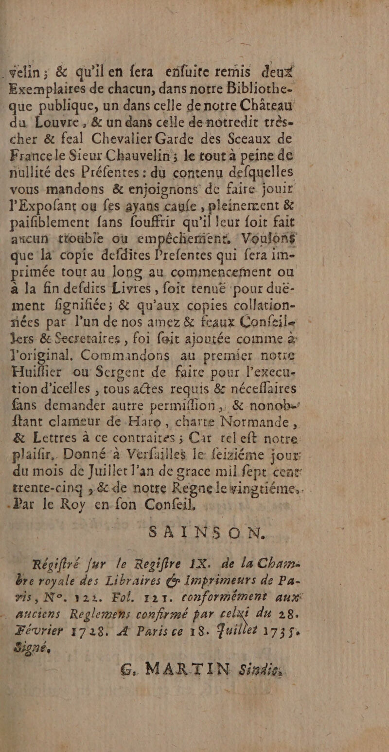 Lot in Ar à :velin; &amp; qu'ilen fera eñfuite remis deux Exemplaires de chacun, dans notre Bibliothe- que publique, un dans celle de notre Château du Louvre, &amp; un dans celle denotredit très- cher &amp; feal Chevalier Garde des Sceaux de Francele Sieur Chauvelin ; le tout à peine de nullité des Préfentes: du contenu defquelles vous mandons &amp; enjoigrions de faire jouir l'Expofant ou fes ayans caule , pleinement &amp; paifblement fans fouffrir qu’il leur foit fait aucun tiouble ou empécherient, Voulons que la copie defdites Prefentes qui fera im- primée tour au long au commencefnent ou à la fin defdirs Livres, foit tenuë ‘pour duë- ment fignifiée; &amp; qu'aux copies collation- ñées par l’un de nos amez &amp; feaux Confeile Jers &amp; Secretaires , foi fait ajoutée comme à l'original. Commandons au premier notre Huiflier ou Sergent de faire pour l’execu- tion d’icelles , tous actes requis &amp; néceflaires fans demander autre permiflion ,, &amp; nonob- ftant clameur de Haro , charte Normande, &amp; Lettres à ce contraires ; Car releft notre: plaifir,. Donné à Verfailles le: feiziéme jour du mois de Juillet l'an de grace mil fepe cent: trente-cing ; &amp; de notre Regnelewingtiéme,. -Par le Roy en fon Confeil, SAINSON. Réçifiré [ur le Regifire 1X. de la Char: bre royale des Libraires Gr Imprimeurs de Pa- #35, N°. 322. Fol. 1217. conformément aux . anciens Reglemens confirmé par celxi du 28. Février 1728, À Parisce 18. Juillet 1735. Signé, G, MARTIN Siadies