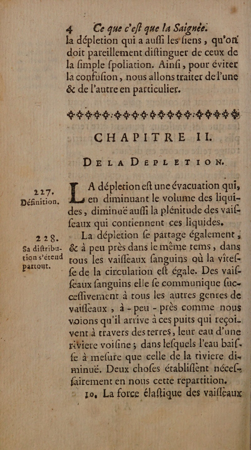 la dépletion qui a auñfi les’ fiens , qu’on doit pareillement diftinguer de ceux de la fimple fpoliation. Ain, pour éviter la confufion, nous allonstraiter de l’une &amp; de l’autre en particulier. 227. Définition. 229: Sa diftribu- tion s'étend partout. G'H:A PET R'E LE DELADEPLETION L A débpletion eft une évacuation qui, en diminuant le volume des liqui- des , diminué auffi la plénitude des vaif feaux qui contiennent ces liquides. La dépletion {e partage également , &amp; à peu près dans le même tems, dans tous les vaifleaux fanguins où la vicef- {eaux fanguins elle fe communique fuc- vaifleaux ; à - peu - près comme nous voions qu'il arrive à ces puits qui reçoi. riViere voiline; dans lefquels l’eau baif. {e à mefure que celle de la riviere di. minuëé. Deux chofes établifient nécef= fairement en nous cette repartition. . Jo, La force élaftique des vaifleaux: 4