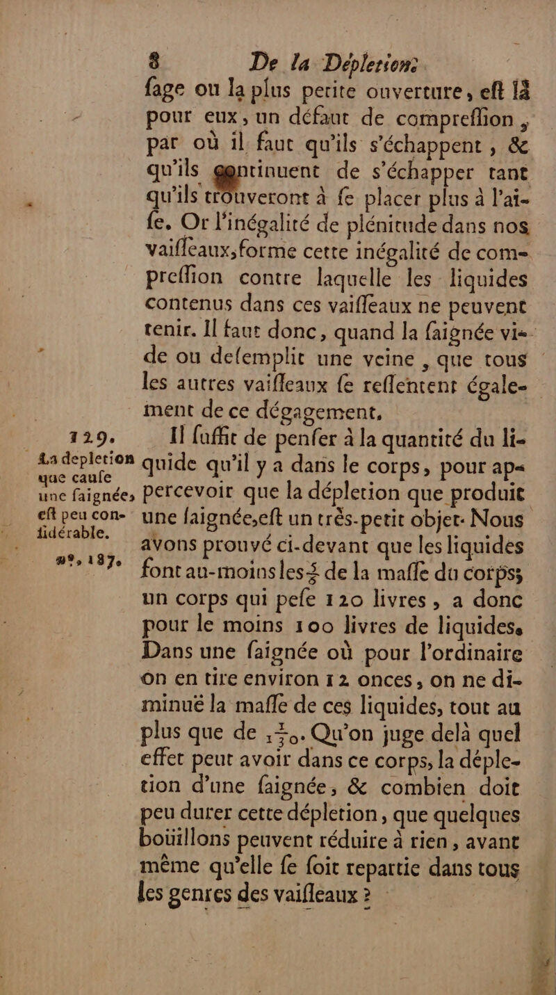 fage ou la plus perite ouverture, eft {à è pour eux, un défaut de compreflion , par où il, faut qu'ils s'échappent , &amp; qu'ils ggntinuent de s'échapper tant qu'ils trouveront à fe placer plus à l’ai- {e. Or l'inégalité de plénitude dans nos vaifleaux; forme cette inégalité de com- preffion contre laquelle les liquides contenus dans ces vaifleaux ne peuvent 1 de ou delemplit une veine , que tous les autres vaifleaux {e reflentent égale- ment de ce dégagement, 129, 1] fufft de penfer à la quantité du li- a depletion quide qu’il y a dans le corps, pour ap= une faignée, percevoir que la dépletion que produit eft peu con une faignée,eft un très-petit objet: Nous fdérable. ons prouvé ci-devant que les liquides #7 fontau-moinsles£ de la mafle du Corps; un corps qui pefe 120 livres, a donc pour le moins 100 livres de liquidess Dans une faignée où pour l'ordinaire On en tire environ 12 onces, on ne di- minué la mafle de ces liquides, tout au plus que de ,+,. Qu'on juge delà quel effet peut avoir dans ce corps, la déple- tion d’une faignée, &amp; combien doit peu durer cette dépletion , que quelques boüillons peuvent réduire à rien, avant les genres des vaifleaux ? :