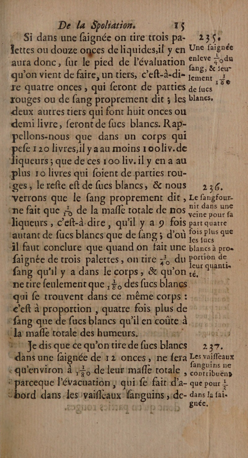 Si dans'une faignée on tire trois pa- 23$+ fettes ou douze onces de liquides,il y en Une fignée aura donc, fur le pied de l'évaluation he zodu 5 re £ : à \ 7e ang, &amp; feu qu'on vient de faire, un tiers, c’eft-à-dis Len à re quatre onces , qui feront de parties 4e fucs dé be rouges ou de fang proprement dit ; les blanes, deux autres tiers qui font huit oncesou demi livre, feront de fucs blancs. Rap- pcllons:nous que dans un corps qui pefe 20 livres,il y a au moins rooliv.de diqueurs ; que de ces 100 liv.il y en a au plus ro livres qui foient de parties rou- ges, le refte eft de fucs blancs, &amp; nous 236. verrons que le fang proprement dit , Le fangfour- ‘ne fait que ;; de la mafle totale de nos es A liqueurs , c’eft-à dire, qu'il y a 9 fois part quatre autant de fucs blancs que de fang ; d’où SE as il faut conclure que quand on fait une blancs à pros faignée de rois palettes, ontire 34, du portion de fang qu'il y à dans le corps, &amp; qu’on AA ne tire feulement que , 3, des fucs blangs qui fe trouvent dans cé même corps : c’eft à'proportion , quatre fois plus de -fang'que de fucs blancs qu’il en coûte à ta mafñle torale des humeurs. at ati #1 Je disque ce qu'ontirede fucs blancs 237. dans une faignée de x 2 onces , ine fera Les vaiffeaux ai? : ile | è fanguins ne «qu'environ à ,+5 de leur mafle totale , Conribuëns parceque l'évacuarion:, qui:fe fair d’a- que pour 2 “bord dans -les ivaificaux fanguins ;de- rt la fais RS « RE nee, } Ç Cn à