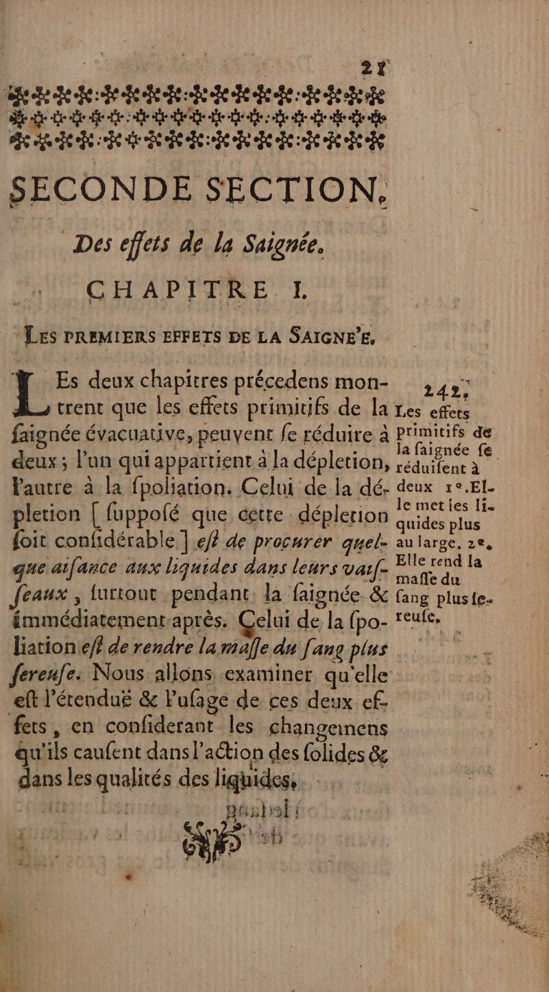 mehdmédadadaddedde Se de eee ee ee FRITES ETS T LL SECONDE SECTION, Des effets de la Signée. CHAPITRE L Les PREMIERS EFFETS DE LA SAIGNEE, Ÿ Es deux chapitres précedens mon- ,,,: trent que les effets primitifs de la Les effets faignée évacuative, peuvent fe réduire à primitifs de deux ; l’un qui appartient a la dépletion, ,équifene à lautre à la fpoliation. Celui de la dé. CHAN PER pletion | fuppolé que cette déplerion Gites A {oit confidérable | ef? de procurer quel- au large. 2e, que aifance aux liquides dans leurs vai[- r la feaux , turtout pendant. la faignée &amp; fang pluste- émmédiatement-après. Celui de la (pa F ee à liation ef de rendre la maffe du fans plus | ferenfe: Nous allons examiner qu'elle eft l'étendue &amp; Pufage de ces deux ef- fers, en confiderant les changemnens qu'ils caufent dans l’action des {olides &amp; dans les qualités des liquides, ; ous} { DE 5 ET ee) Le ; 6 LU: \ , re 2%