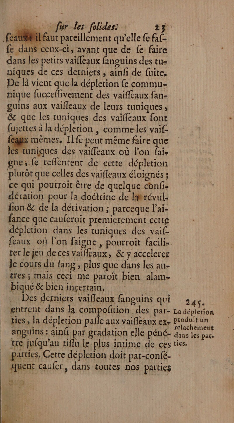 feat@il faut pareillement qu’elle {e faf- fe dans ceux-ci, avant que de fe faire dans les petits vaifleaux fanguins des tus niques de ces derniers , ainf de fuite, De là vient que la dépletion fe commu- nique fucceflivement des vaifleaux fan- guins aux Vaifleaux de leurs tuniques, &amp; que les tuniques des vaifleaux font fujettes à la dépletion , commeles vaif- {eaux mêmes. Il fe peur même faire que les tuniques des vaifleaux où lon fai- gne;.fe reffentent de cette dépletion plurôr que celles des vaifleaux éloignés ; ce qui pourroit être de quelque confi- dérarion pour la do&amp;rine de Imrévul- fion &amp; de la dérivation ; parceque l’ai- fance que cauferoit premicrement cette dépletion dans les tuniques des vaif- feaux où l'on faigne, pourroit facilis er le jeu deces vaifleaux, &amp; y accelerer le cours du {ang , plus que dans les au- tres ; mais ceci me paroit bien alam- biqué &amp; bien incertain, | Des derniers vaifleaux fanguins qui 3 4. entrent dans la compofition des par- La déplerion ties, la dépletion palle aux vaifleaux exe Produit un : £, à , , telachement anguins : ainfi par gradation elle péné- Gus les pare tre jufqu’au riflu le-plus intime de ces ties. parties. Cette dépletion doir pat-confé- quent caufer, dans toutes nos parties