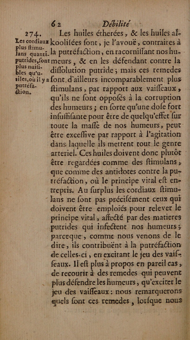 274. Les huiles étherées, & les huiles af. Les cordiaux koolilées font, je l’avouë, contraires à plus ftimu- } à , fans quanti_ la putréfation, en racorniffant nos hu putrides font meurs, & en les défendant contre la plus nuiti. D de te la ci se bles quu. diflolution putride; mais ces remedes tiles,ouilya font d'ailleurs incomparablement plus pee ftimulans , pat rapport aux vaifleaux ; qu’ils ne font oppofés à la corruption des humeurs ; en forte qu’une dofe fort infuffante pour être de quelqu’effet fur toute la mafle de nos humeurs, peut: ètre exceflive par rapport à l'agitation dans laquelle ils mettent tout le genre arteriel. Ces huiles doivent donc plutôt : être regardées comme des ftimulans , que comime des antidotes contre la pu- tréfation , où le principe viral eft en- trepris. Au furplus les cordiaux ftimu- “ Jans ne font pas précifément ceux qui doivent être emploiés pour relever le principe vital, affecté par des matieres putrides qui infeétent nos humeurs; parceque, comme nous venons de le dire, ils contribuënt à la putréfaétion de celles-ci , em excitant le jeu des vaif=. feaux. IFeft plus à propos en pareïl cas, de recourir à des remedes qui peuvent .… plus défendre les humeurs, qu’exciterle … jeu des vaifleaux: nous remarquerons | quels font ces remedes, lorfque nous » | 4 Vta Cr + L À à.