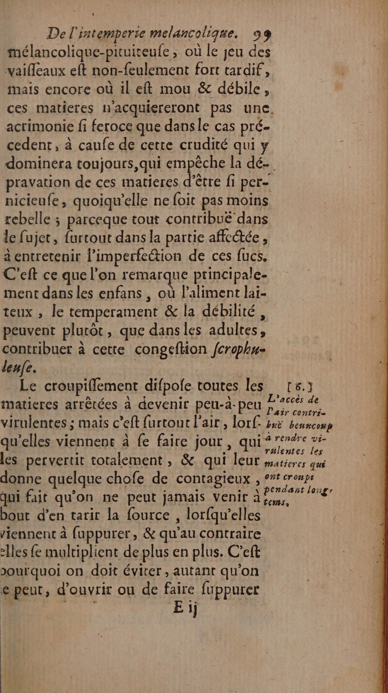 mélancolique-pituiteufe , où le jeu des vaifleaux eft non-feulement fort tardif, mais encore où il eft mou & débile, acrimonie fi feroce que danse cas pré cedent, à caufe de certe crudité qui y pravation de ces imatieres d’être fi per- nicieufe, quoiqu'’elle ne foit pas moins rebelle ; parceque tout contribué dans le fujet, furtout dans la partie affectée , à entretenir l’imperfection de ces fucs. C'eft ce que l’on remarque principale- ment dans les enfans , où l’aliment lai- teux , le temperament & la débilité, peuvent plucôt, que dans les adultes, contribuer à cette congeflion fcrophu- denfe. | Le croupiflement difpole toutes les maticres arrêtées à devenir peu-a-peu qu’elles viennens à fe faire jour , qui bout d'en tarir la fource , lorfqu’elles viennent à fuppurer, & qu’au contraire 2lles fe multiplient de plus en plus. C’eft pourquoi on doit éviter , autant qu’on e peut, d'ouvrir ou de faire fuppurer F 152 Eij