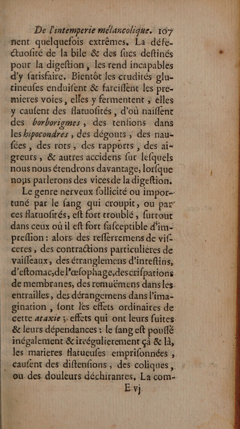 ment quelquefois extrêmes. La défe- étuofité de la bile & des fucs deftinés pour la digeftion, les rend incapables d'y farisfaire, Bientôt les crudités glu- tineufes enduifent & farciflent les pre- mieres voies, elles y fermentent } elles y caufent des flatuofités , d’où naiflent des borborigmes ; des tenfons dans les hipocondres , des dégouts , des nau- fées, des rots, des rapports , des ai- greurs, & autres accidens fur lefquels nous nous étendrons davantage, lorfque noys patlerons des vicesde la digeftion. Le genre nerveux follicité ou impor tuné par le fang qui croupit, ou par ces fatuofités, cft fort croublé , furtout dans ceux où il eft fort fafceptible d’im- preflion: alors des refferremens de vif ceres, des contractions particulieres de vaifleaux, des étranglemens d’inteftins, d’eftomac,del’œfophage;descrifpations de membranes, des remuëmens dans les. entrailles , des dérangemens dans lima- gination , font les effets ordinaires de: cette araxie x effets qui ont leurs fuites. & leurs dépendances : le {ang eft poufé inégalement &iriégulierement çà & là, les matieres Hatueufes emprifonnées , _…caufent des diftenfions, des coliques , ou. des douleurs déchirantes, La com- E vj