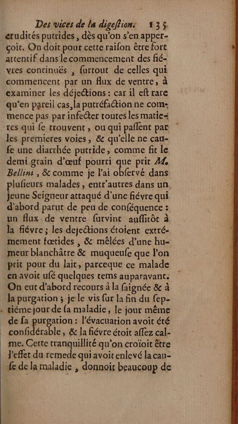 attentif dans lecommencement des fié- vies continuës , furtout de celles qui commencent par un flux de ventre, à examiner les déjections : car il eft rare qu’en pareil cas, la putréfaction ne com- mence pas par infecter toutes les matie= les premieres voies, & qu’elle ne cau- fe une diarrhée putride, comme fit le LA Bellins , & comme je lai obfervé dans plufieurs malades , entr’autres dans un. jeune Seigneur attaqué d'une fiévre qui d'abord parut de peu de conféquence : un flux de ventre furvint aufficôc à la fiévre ; les dejections étoient extré- mement fœtides , & mêlées d’une hu- meur blanchâtre & muqueufe que lon prit pour du lait, parceque ce malade en avoit ufé quelques tems auparavant. On eut d’abord recours à la faignée & à la purgation ; je le vis {ur la fin du fep- tiémejour de {a maladie, le jour même de fa purgation: l'évacuation avoit été confidérable, & la fiévre étoit affez cal- me. Cette tranquillité qu’on croïoit être l'effet du remede qui avoit enlevé la cau-
