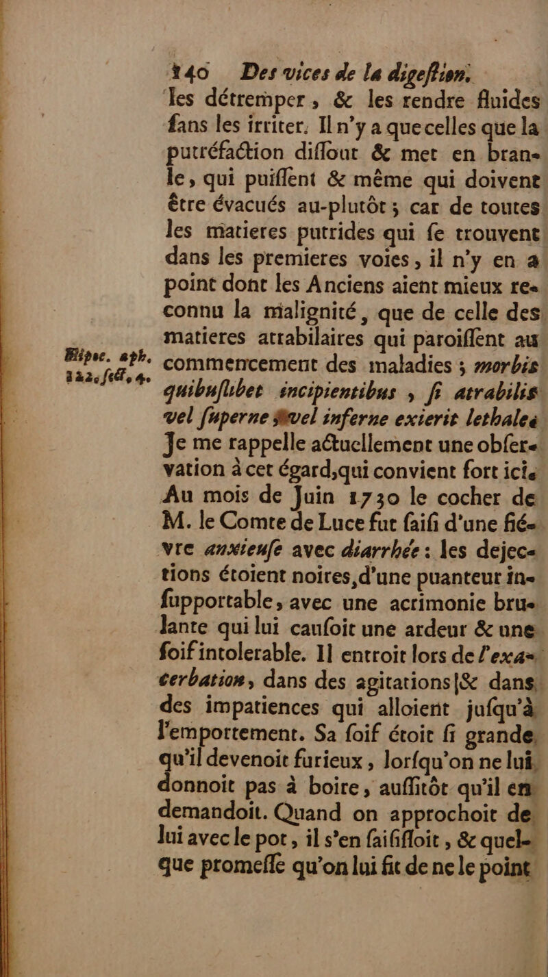 Bipoc. ah. 3 à2.fd, be %40 Des vices de la digeflion. Les détremper, & les rendre fluides fans les irriter. ILn’y a quecelles que la putréfation diflout & met en bran- le, qui puiflent & même qui doivent être évacués au-plutôt; car de toutes les matieres putrides qui fe trouvent! dans les premieres voies, il n’y en a point dont les Anciens aient mieux res connu la malignité, que de celle des! matieres atrabilaires qui paroïflent aa commencement des maladies ; #0rbis quibuflbet éncipientibus , fi atrabilis: vel fuperne vel inferne exierit lethaleë Je me rappelle actucllement une obfer.: vation à cet égard,qui convient fort ici Au mois de Juin 1730 le cocher de M. le Comte de Luce fut faifi d’une fié= Vre anxieufe avec diarrhée : les dejec« tions étoient noires, d'une puanteur in= fupportable, avec une acrimonie brus foif intolerable. 11 entroit lors de l'ex at cerbatiom, dans des agitations|& dans! des impatiences qui alloient_jufqu’à l'emportement. Sa {oif étoit fi grande: qu’il devenoit furieux , lorfqu’on ne lui, donnoit pas à boire, auffitôt qu'il en demandoit. Quand on approchoit de. Jui avec le por, il s’en faiffloit , & quel que promefle qu'on lui fit de ne le point,