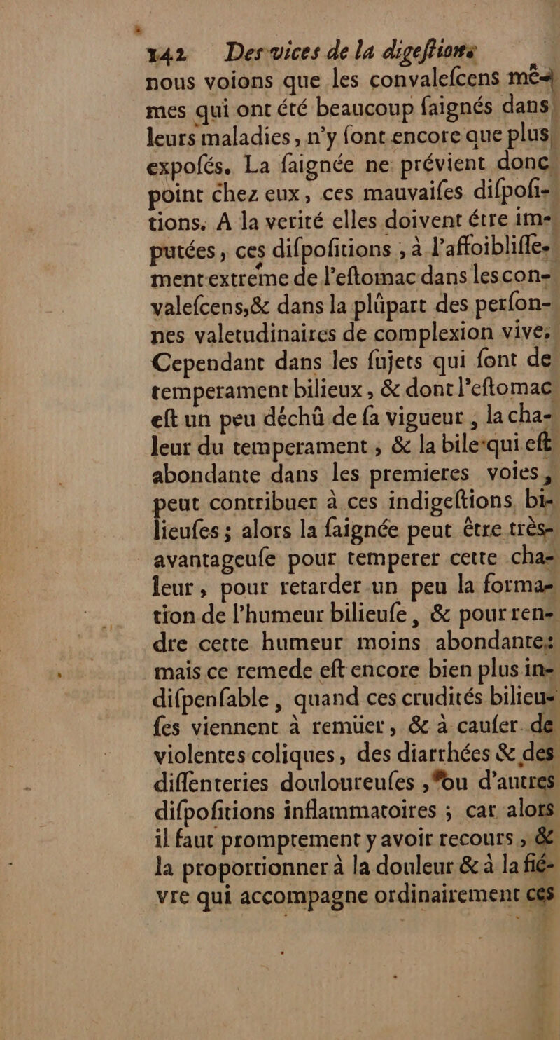 nous voions que les convalefcens mé} mes qui ont été beaucoup faignés dans} leurs maladies, n’y font encore aue pluss expofés. La faignée ne: prévient doncs point chez eux, ces mauvaifes difpofiss tions. À la verité elles doivent étre im- purées, ces difpofitions ; à l’affoiblifies mentextreme de l’eftomac dans lescon- valefcens,& dans la plüpart des perfon- nes valetudinaires de complexion vives Cependant dans les fujets qui font de temperament bilieux , & dont l’eftomac eftun peu déchû de fa vigueur , la cha- leur du temperament ; & la bilequi eff, abondante dans les premieres voies, peut contribuer à ces indigeftions, bis lieufes ; alors la faignée peut être très- | avantageufe pour temperer cette .cha= leur, pour retarder-un peu la formas tion de l'humeur bilieufe, & pourren=, dre cette humeur moins abondante: mais ce remede eft encore bien plus in difpenfable | quand ces crudités bilieus {es viennent à remüer, & à caufer de violentes coliques, des diarrhées & des diffénteries douloureufes ,*ou d’autres difpofitions inflammatoires ; car alots il faut promptement y avoir recours ; & la proportionner à la douleur & à la fié- vre qui accompagne ordinairement ces