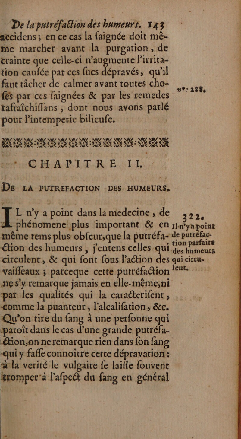 accidens; en ce cas la faignée doit mê- me marcher avant la purgation, de crainte que celle-ci n’augmente lirrita- | tion caufée par ces fucs dépravés, qu'il faut tâcher de calmer avant toutes cho- #Es par ces faignées & par les remedes tafraîchifflans , dont nous avons parlé pour l’intemperie bilieufe. | n?:2938 “CHA PIT.R EI. De LA PUTREFACTION : DES HUMEURS. I L n’y a point dans la medecine , de 322, “ phénomene plus important & en rInyapoint même tems plus obfcur,que la putréfa- de putréfac- tion des humeurs , j'entens celles qui 91,277 ) des humeurs circulent, & qui font fous l’action des qui circu- vaifleaux ; parceque cette putréfaction !‘t: ne s’y remarque jamais en elle-même,ni par les qualités qui la caraéterifent, comme la puanteur, l’alcalifation, &c. Qu'on tire du fang à une perfonne qui iparoït dans le cas d’une grande putréfa- -Ætion,on neremarque rien dans {on fang -qui y fafle connoitre certe dépravation: a la verité le vulgaire fe laifle fouvent æromper’a l’afpect du fang en général