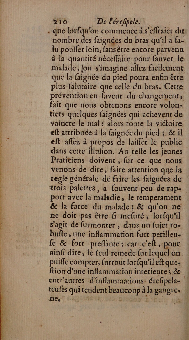 . que lorfqu'on commence à s’effraier du nombre des faignées du bras qu'il a fa- Ju pouffer loin, fans être encore parvenu à la quantité néceffaire ponr fauver le malade, fon s’imagine aflez facilement que la faignée du pied poura enfin être plus falutaire que celle du bras. Cette prévention en faveur du changement, fait que nous obtenons encore volon- tiers quelques faignées qui achevent de vaincre le mal : alors route la victoire. eft attribuée à la faignée du pied ; &amp; il eft affez à propos de laifler le public dans cette illufion. Au refte les jeunes Pratitiens doivent , fur ce que nous venons de dire, faire attention que la regle générale de faire les faignées de trois palettes, a fouvent peu de rap- porr avec la maladie, le remperament &amp; la force du malade; &amp; qu'on ne ne doit pas être fi mefuré, lorfqu'il s’agit de furmonter , dans: un fujet ro- bufte ; une inflammation fort perilleu- fe &amp; fort preflanre: car c’eft , pour ainfi dire, le feul remede fur lequel on puifle compter, furtout lorfqu'ileft que- ftion d’une inflammation interieute ; &amp; entr'autres d’inflammations: érefpela- teufes qui tendent beaucoup à la gangre- nes er LA 2 2PE 14 NV: ES ; 2