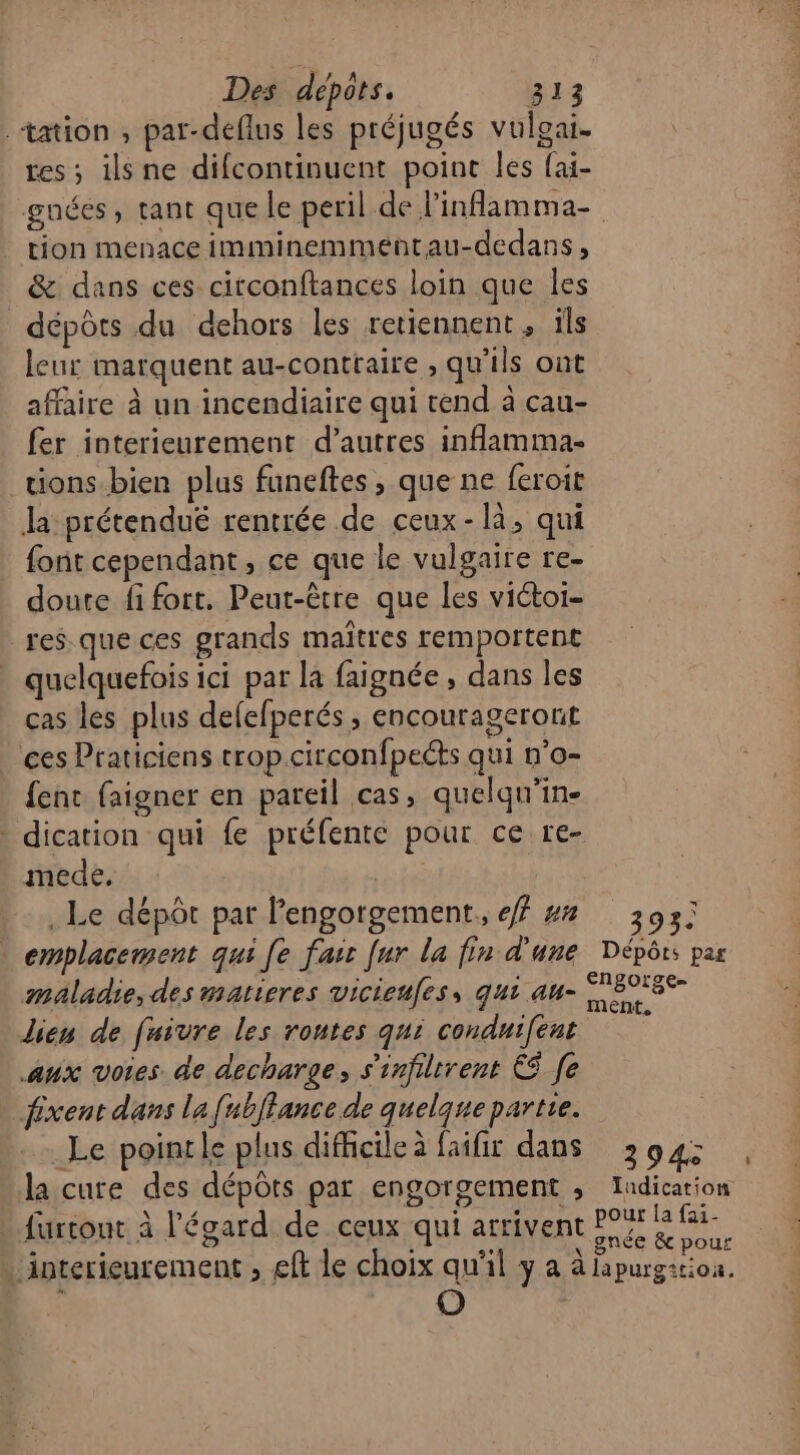 tation , par-deflus les préjugés vulgai- tes ; ilsne difcontinuent point les fai- tion menace imminemmentau-dedans, &amp; dans ces circonftances loin que les dépôts du dehors les retiennent , ils leur marquent au-contraire , qu'ils ont affaire à un incendiaire qui tend à cau- fer interieurement d’autres inflamma- tions.bien plus faneftes , que ne feroit la: prétenduëé rentrée de ceux-là, qui font cependant, ce que le vulgaire re- doute fi fort. Peut-être que les victoi- res que ces grands maîtres remportent quelquefois ici par la faignée, dans les cas les plus delefperés ; encourageront ces Praticiens trop.circonfpects qui n’o- fent faigner en pareil cas, quelqu'in- dication qui fe préfente pour ce re- mede, | . Le dépôt par l'engorgement,, f ## emplacement qui [e fair fur la fin d'une maladie, des matieres vicieufes, qui au- lien de fuivre les rontes qui conduifent aux votes de decharge, s'infiltrent € [e fixent dans la [ubflance de quelque partie. Le pointle plus difficile à faifir dans . furtout à l'égard de ceux qui arriven 393. Dépôts par 394 (]