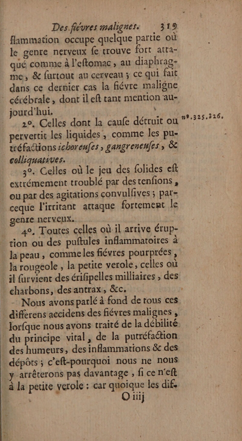 le genre nerveux fe trouve fort atra- qué comme à l'eftomac , au diaphrag- me, &amp; furtout au cerveau 3 ce qui fait dans ce dernier cas la fiévre maligne jourd'hui. : 20. Celles dont la caufe détruit ou pervertit les liquides ; comme les pu- tréfactions choreufes , gangrenenes, àc colliquatives. 3°. Celles où le jeu des folides eft extrémement troublé par destenfions , ceque l'ircitant attaque fortement le genre nerveux. 4°, Toutes celles où il arrive érup- la peau, comme les fiévres pourprées , la rougeole , la petite verole, celles où il farvient des érifipelles milliaires , des charbons, des antrax, &amp;c. Nous avons parlé à fond de tous ces n9,325,326, des humeurs, des inflammarions &amp; des Ouij