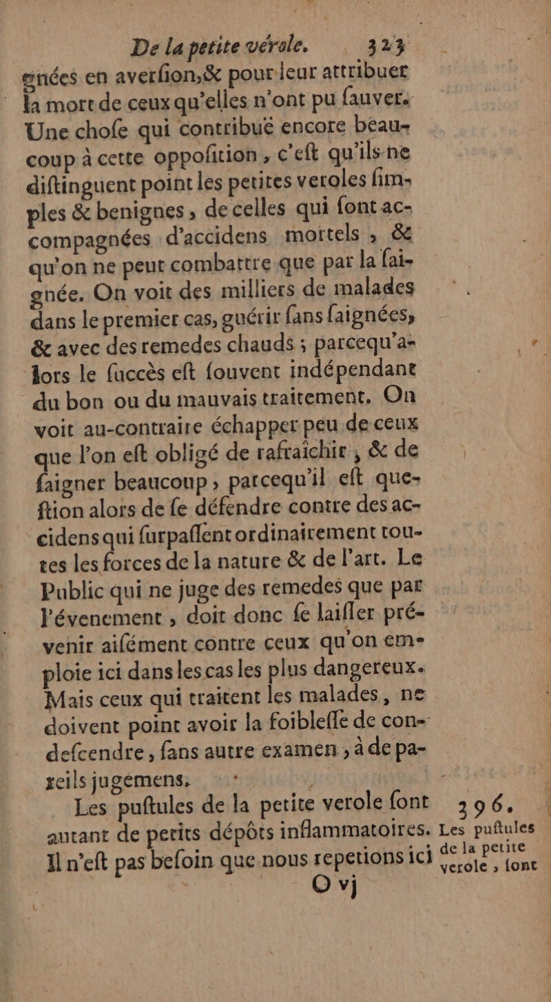 la mort de ceux qu’elles n'ont pu fauver. Une chofe qui contribué encore beau coup à cette oppofition , C’eft qu'ils ne diftinguent point les petites veroles fim: ples &amp; benignes , de celles qui font ac- qu'on ne peut combattre .que par la fais gnée, On voit des milliers de malades dans le premier cas, guérir fans faignées, &amp; avec desremedes chauds ; parcequ'a- lors le fuccès eft fouvent indépendant du bon ou du mauvais traitement, On voit au-contraire échapper peu de ceux que l’on eft obligé de rafraichir ; &amp; de faigner beaucoup, parcequ'il eft que- ftion alors de fe défendre contre des ac- cidens qui furpaflent ordinairement tou- tes les forces de La nature &amp; de Part. Le évenement , doit donc fe laifler pré- venir aifément contre ceux qu'on em ploie ici danslescas les plus dangereux. Mais ceux qui traitent les malades, ne doivent point avoir la foibleffe de con- defcendre, fans autre examen , à de pa- geils jugémens. Les puftules de la petite verole font autant de perits dépôts inflammatoires. I n’eft pas befoin que nous repetions ici 96. Les puftules de la petite verole » font .