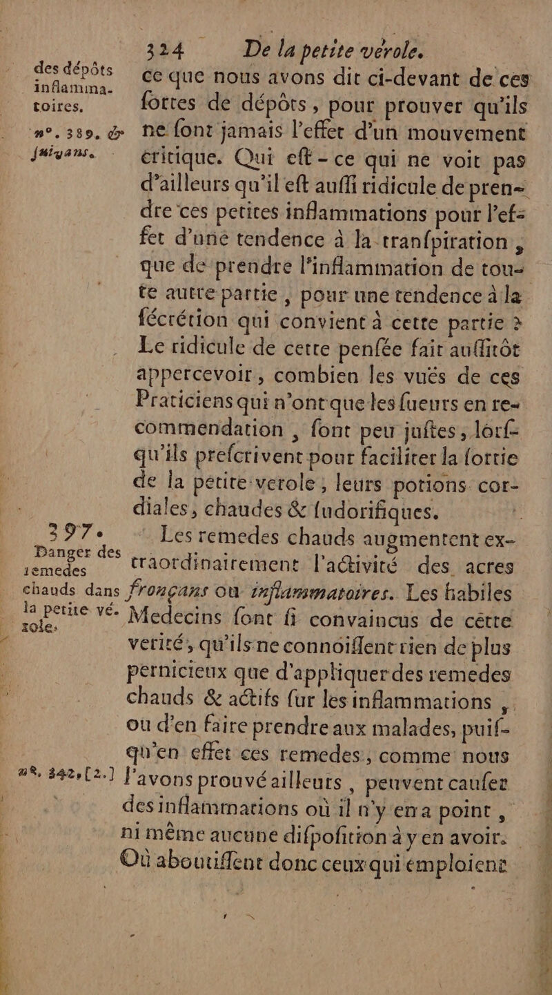 TR ns inflamma- : / &lt; HAE fortes de dépôts, pour prouver qu'ils Jaiyans. éritique. Qui eff - ce qui ne voit pas dre ces petites infammations pour l’ef= fet d’uné tendence à la tranfpiration, que de prendre l’inflammation de tou- te autre partie, pour une tendence à:la fécrétion qui convient À cette partie à Le ridicule de cette penfée fair au(irôt appercevoir, combien les vués de ces Praticiens qui n'ontque les fueurs en re- commendation , font peu juftes, lorf- qu'ils prefcrivent pour faciliter la ortie de la petite verole , leurs potions cor- diales, chaudes &amp; [udorifiques. 397. Les remedes chauds augmentent ex Danger des on LR ne l'activité des acres 1emedes à chauds dans froçans Où inflammatoires. Les biabiles verité, qu'ils ne connoiflent rien de plus pernicieux que d'appliquer des remedes chauds &amp; actifs fur les inAammations ds où d'en faire prendre aux malades, puif- qu'en effet ces remedes, comme nous 2% 8422] l'avons prouvé ailleurs , peuvent caufer des inflammarions où il n'yema point , Où aboutiffent donc ceux qui emploient LA &gt;