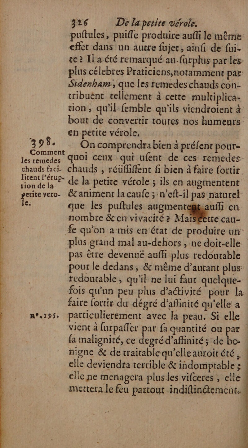 puftules, puifle produire auffi le même: cffet dans un autre fujet, ainfi de fui- te? Il a été remarqué au-furplus par les- plus célebres Praticiens,notammenc par Sidenham, que les remedes chauds con- tribuënt tellemenr à cette multiplica- tion, qu'il femble qu'ils viendroient à bout de convertir toutes nos humeurs | en petite vérole, L 398. On comprendra bien à préfent pour- pren quoi ceux qui ufent de ces remedes- chauds faci- chauds ; réüfGiffent fi bien à faire fortir M ES de la petite vérole ; ils en augmentent pctitevero. &amp; animent la caufe ; n'eft-il pas naturel OS que les puftules augmentegtauf en nombre &amp;en vivacité ? Male cau- fe qu'on a mis en‘état de produire un plus grand mal au-dehors , ne doit-elle. pas être devenué auffi plus redoutable pour le dedans, &amp; même d’autant plus: redoutable, qu'il ne lui fant quelque- fois qu'un peu plus d’aétivité pour la faire fortir du dégré d’afinité qu'elle a n°.195. particulierement avec [a peau. Si elle vient à furpaffer par fa quantité ou par {a malignité, ce degréd’affinité; de be- nigne &amp; de traitable qu’elle auroirété elle deviendra terrible &amp; indomptable ; elle ne menagera plus les vifceres , elle. mettera le feu partout indiftin&amp;ement..!