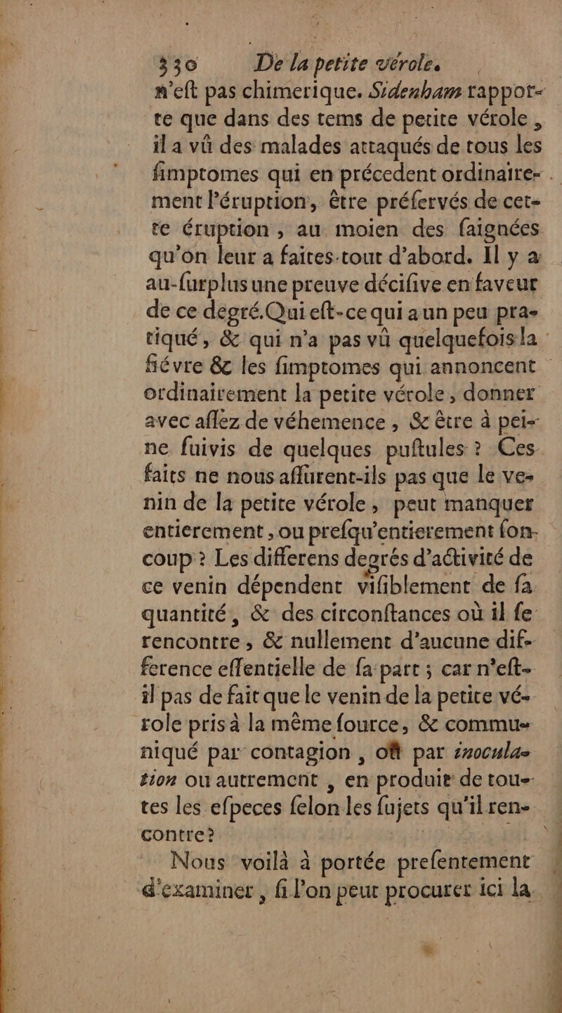 te que dans des tems de petite vérole , il a vü des malades attaqués de tous les ment léruption, être préfervés de cet- te éruption , au moien des faignées qu’on leur a faites-tout d’abord. Il y à au-furplus une preuve décifive en faveur de ce degré. Qui eft-ce qui aun peu pra- fiévre 8 les fimpromes qui annoncent ordinairement la petite vérole, donner avec aflez de véhemence , &amp; être à pei- ne fuivis de quelques puftules ? Ces faits ne nous aflurent-ils pas que le ve- nin de la petite vérole, peut manquer entierement ; ou prefqu’entierement fon- coup? Les differens dearés d'activité de ce venin dépendent vifiblement de fa quantité, &amp; des circonftances où il fe rencontre ; &amp; nullement d'aucune dif ference effentielle de fa:part ; car n’eft- il pas de fait que le venin de la petice vé- role pris à la même fource, &amp; commu niqué par contagion , Of par érocula= tion où autrement , en produit de tous tes les efpeces felon les fujets qu'ilren- contre? |