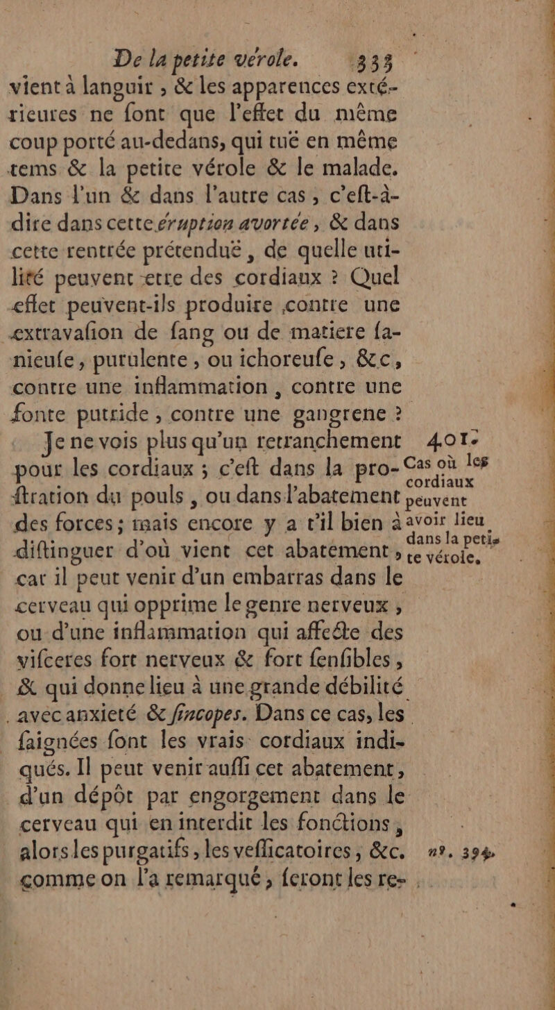 vient à lanouir , &amp; les apparences exté- rieures ne font que l'effet du même coup porté au-dedans, qui tué en même tems &amp; la petite vérole &amp; Île malade. Dans l'un &amp; dans l’autre cas, c’eft-à- dire dans cette éruption avortée, &amp; dans cette rentrée prétenduë , de quelle uti- lité peuvent etre des cordiaux ? Quel eflet peuvent-ils produire contre une æxtravafon de fang ou de matiere fa- nieufe, purulente , ou ichoreufe, &amp;c, contre une inflammation , contre une Je ne vois plus qu’un retranchement diftinguer d’où vient cet abatement,, çar il peut venir d’un embarras dans le cerveau qui opprime le genre nerveux , ou d’une inflammation qui affecte des vifceres fort nerveux &amp; fort fenfibles , . &amp; qui donnelieu à une grande débilité _avecanxieté &amp; ffrcopes. Dans ce cas, les faignées font les vrais cordiaux indi- qués. Il peut venir aufhi cet abatement, d’un dépôt par engorgement dans le cerveau qui en interdit les fonctions, alorsles purgatifs , les veflicatoires , &amp;c. 4OTe e vérole,