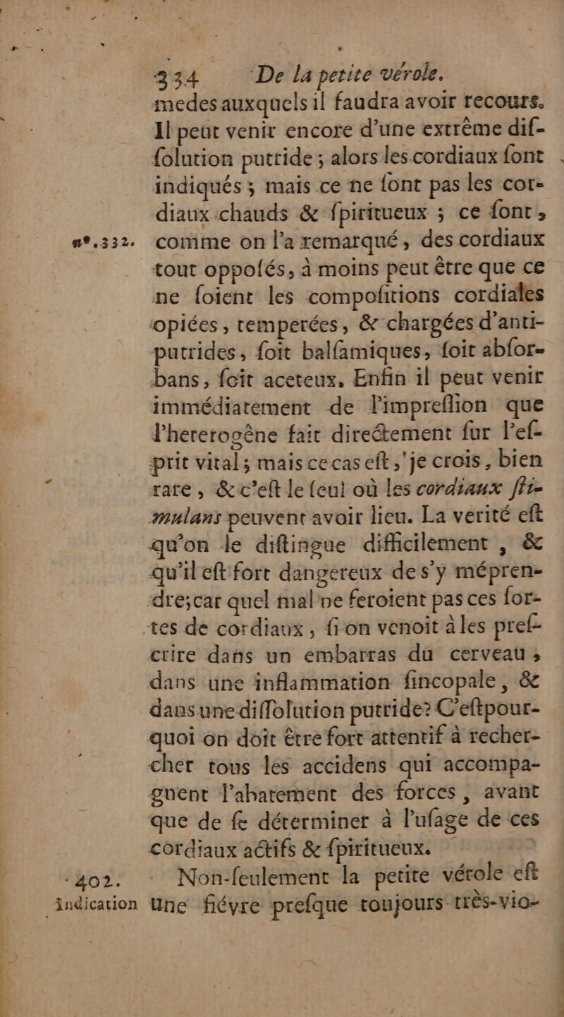 - 402. medes auxquels il faudra avoir recours. Il peut venir encore d’une extrême dif- {olution puttide ; alors les.cordiaux font indiqués ; mais ce ne {ont pas les cor- diaux chauds &amp; fpiritueux ; ce font, comme on l’a remarqué, des cordiaux tout oppolés, à moins peut être que ce ne foient les compofñitions cordiales opiées , remperées, &amp; chargées d’anti- putrides, foit balfamiques, foit abfor- bans, feit aceteux. Enfin il peut venir immédiatement de limpreflion que lhererogène fait direétement fur l’ef- prit vital; mais cecas eft ,'je crois, bien rare, &amp;c’eft le (eut où les cordiaux ffr- amulans peuvent avoir lieu. La verité eft qu'on le diftiñgue difficilement , &amp; qu'il eft fort dangereux des’y mépren- drécar quel malne feroïent pas ces {or- ctire dans un embarras du cerveau, dans une inflammation fincopale, &amp; dans une diffolution putride? C’eftpour- quoi on doit être fort attentif à recher- cher tous les accidens qui accompa- guent l'abarement des forces , avant que de fe déterminer à l’ufage de ces cordiaux a@ifs &amp; fpiritueux. ) Non-feulement la petite vérole eft