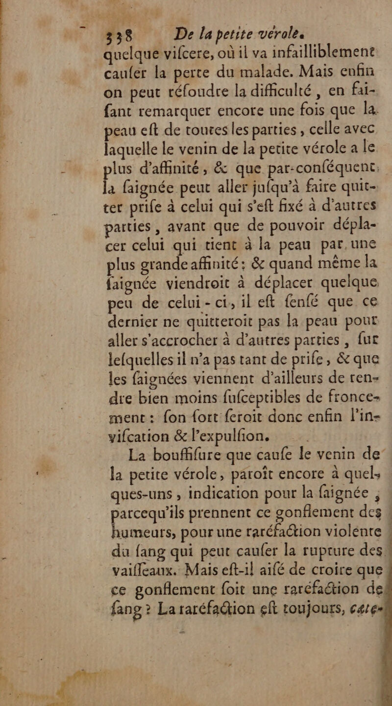 9? 338 De laperite verole. quelque vifcere, où il va infailliblement caufer la perte du malade. Mais enfin on peut réfoudre la difficulté, en fai- fant remarquer encore une fois que la. peau eft de toures les parties , celle avec laquelle Le venin de la petite vérole a le plus d'affinité, &amp; que par:conféquent, la faignée peut aller jufqu’à faire quit- ter prife à celui qui s’eft fixé à d'autres parties , avant que de pouvoir dépla- cer celui qui tient à la peau par.une plus grandeaffinité: &amp; quand même la faignée viendroit à déplacer quelque peu de celui- ci, il eft fenfé que ce dernier ne quitteroit pas la peau pour aller s'accrocher à d’autres parties, fur lefquelles il n’a pas tant de prife, &amp; que les faignées viennent d’ailleurs de ren- dre bien moins fufceptibles de fronce- menc: fon fort feroit donc enfin l'in- vifcation &amp; l’expulfon. La bouffifure que caufe le venin de la petite vérole, paroît encore à quel: ques-uns , indication pour la faignée , parcequ’ils prennent ce gonfiement des humeurs, pour une raréfaion violente ! du fang qui peut caufer la rupture des, vaifleaux. Mais eft-il aifé de croire que! ce gonflement foit une raréfaction de fang ? La raréfaction eft toujours, cares