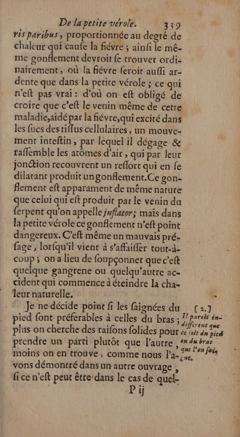 ris paribus , proportionnée au degré de chaleur qui caufe la fiévre ; ainfi le mé- me gonflement devroit {e trouver ordi- nairement, où la fiévre (eroit aufli ar- dente que dans la petite vérole ; ce qui n'eft pas vrai: d’où on eft obligé de croire que c’eft le venin même de cetre maladie,aidépar la fiévre,qui excité dans les fucs des tiflus cellulaires, un mouve- ment inteftin, par lèquel il dégage &amp; raflemble les atômes d’air , qui par leur jonction recouvrent un reflort qui en fe dilatant produitungonflement.Ce son. flement eft apparament de même nature que celui qui eft produit par le venin da ferpent qu’on appelle jyfator; mais dans la petite vérole ce gonflement n’eft point dangereux. C’eft même un mauvais pré. fage, lorfqu'il vient à s’affaifler tout-à- coup; ona lieu de foupçonner quec’eft quelque gangrene ou quelqu’autre ac- cident qui commence à éteindre la cha« leur naturelle. | Je ne décide point fi les faignées du C2.1 pied font préferables à celles du bras F3 andhent plus on cherche des raifons folides pour ce 102 as picé prendre un parti plutôt que l'autre, Lies moins on en trouve, comme nous lasse, Ms. vons démontré dans un autre ouvrage , fi ce n'eft peut être dans le cas de quel. s Pij +R