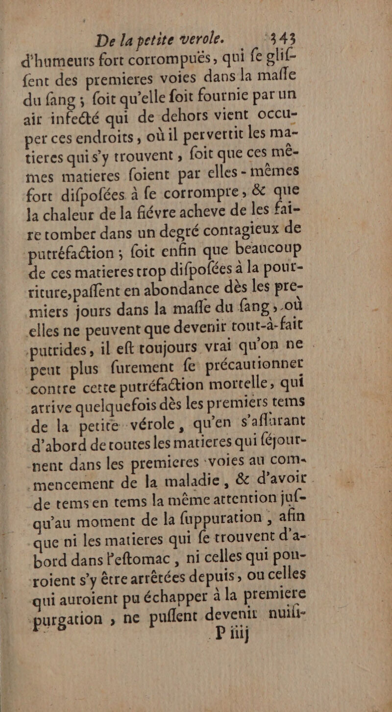 d'humeuts fort corrompus, qui fe glif- {ent des premieres voies dans la mafle du fang ; foit qu’elle {oit fournie parun air infecté qui de dehors vient occu- per ces endroits; où il pervertit les ma- tieres qui s’y trouvent » foit que ces mê- mes matieres foient par elles - mêmes fort difpofées à fe corrompre, &amp; que la chaleur de la fiévre acheve de les fai- re tomber dans un degré contagieux de putréfaction ; foit enfin que beaucoup de ces marieres trop difpofées à la pout- riture,pañfent en abondance dès les pre- miers jours dans la mafle du fang ,-où elles ne peuvent que devenir tout-à- fait -putrides , il eft toujours vrai qu'on ne . peut plus furement fe précautionnet ‘contre cette putréfaction mortelle, qui arrive quelquefois dès les premiers teims de la petite vérole, qu'en s'aflarant d’abord de routesles matieres qui féjout- ment dans les premieres ‘voies au Com: mencement de la maladie, &amp; d’avoir. de temsen tems la même attention juf= qu'au moment de la fuppuration , afin que ni les matieres qui fe trouvent d’a- bord dans Peftomac , ni celles qui pon- roient s’y être arrêtées depuis, où celles qui auroient pu échapper à la premiere -purgation » ne puflent devenir nuili- Pi)