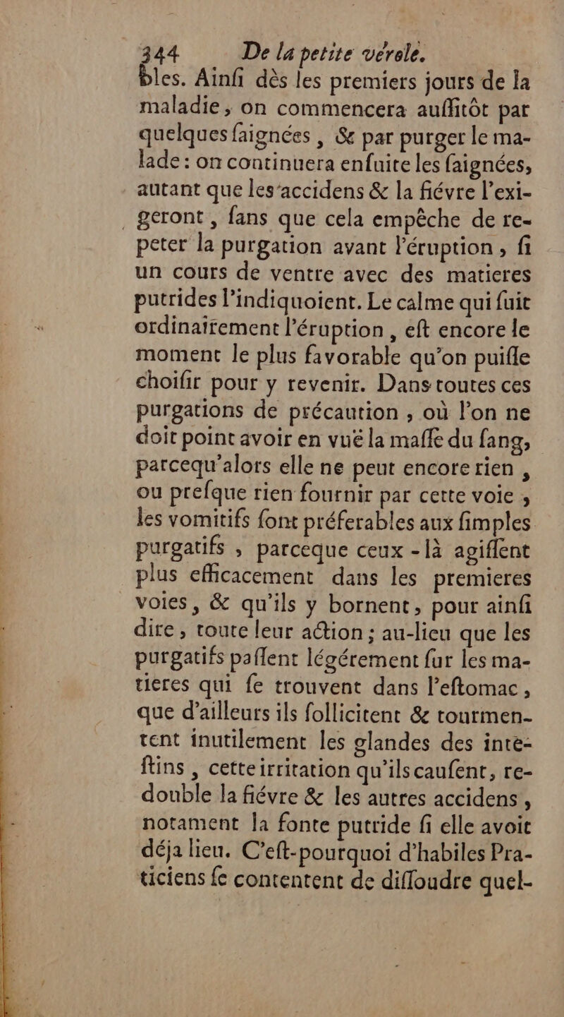 les. Ainfi dès les premiers jours de la maladie, on commencera auffitôt par quelques faignées | &amp; par purger le ma- lade: on continuera enfuite les faignées, autant que les’accidens &amp; la fiévre l’exi- ,&amp;eront , fans que cela empêche de re- peter la purgation avant l'éruption, fi un cours de ventre avec des maticres putrides l’indiquoient. Le calme qui fuit ordinairement l’éruption , eft encore le moment le plus favorable qu’on puifle choifir pour y revenir. Dans toutes ces purgations de précaution , où l’on ne doit point avoir en vué la maffe du fang, parcequ'alors elle ne peut encorerien , ou prefque rien fournir par cette voie , les vomitifs {ont préferables aux fimples purgatifs ; parceque ceux -là agiffent plus efficacement dans les premieres voies, &amp; qu'ils y bornent, pour ainfi dire , toute leur action ; au-lieu que les purgatifs paflent légérement fur les ma- tieres qui fe trouvent dans l’eftomac, que d’ailleurs ils follicitent &amp; tourmen- tent inutilement les glandes des inte- fins , cetteirritation qu'ilscaufent, re- double la fiévre &amp; les autres accidens , notament Ja fonte putride fi elle avoit déja lieu. C’eft-pourquoi d’habiles Pra- ticiens {c contentent de difloudre quel-