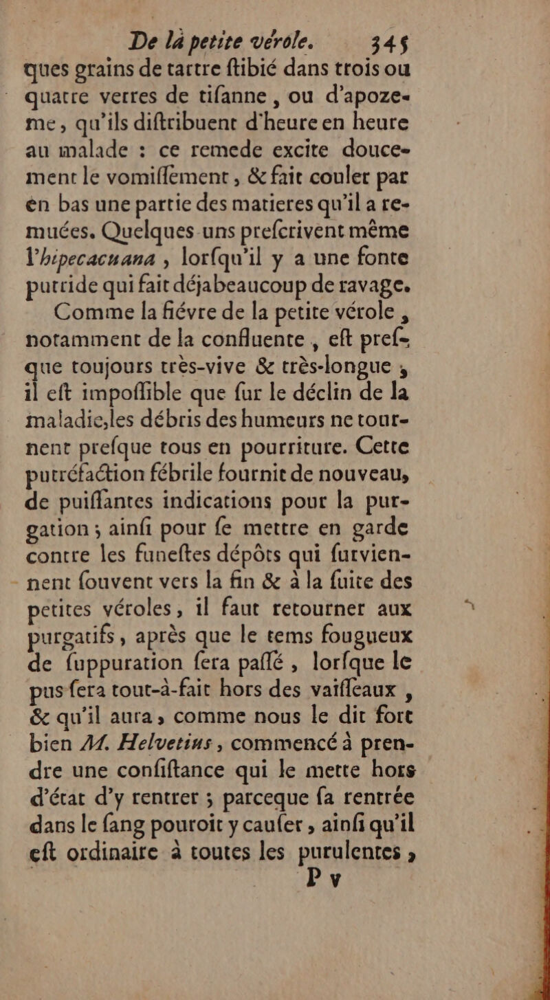 ques grains de tartre ftibié dans trois ou quatre verres de tifanne , ou d’apoze- me, qu'ils diftribuent d'heure en heure au malade : ce remede excite douce- ment le vomiflement , &amp; fait couler par én bas une partie des matieres qu'il a re- muées. Quelques uns prefcrivent même l'hipecacuana , lorfqu’il y a une fonte putride qui fait déjabeaucoup de ravage. Comme la fiévre de la petite vérole , notamment de la confluente , eft pref- que toujours très-vive &amp; très-longue ; il eft impoflible que fur le déclin de la maladie;les débris des humeurs ne tour- nent prefque tous en pourriture. Cette putréfaction fébrile fournit de nouveau, de puiflantes indications pour la pur- gation ; ainfi pour fe mettre en garde contre les funeftes dépôts qui furvien- nent fouvent vers la fin &amp; à la fuite des petites véroles, il faut retourner aux purgatifs , après que le tems fougueux de fuppuration fera pañlé , lorfque le pus fera tout-à-fait hors des vaifleaux , &amp; qu’il aura; comme nous le dit fort bien 44 Helvetius , commencé à pren- dre une confiftance qui le mette hors d'état d’y rentrer ; parceque fa rentrée dans le fang pouroit y caufer , ainfi qu’il eft ordinaire à toutes les purulentes , Pv