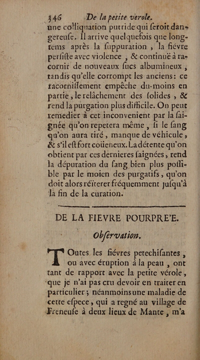 D) gereufe. Il arrive quelquefois que long- tems après la fuppuration ; la fiévre perfifte avec violence , &amp; continuë à ra- cornit de nouveaux fucs albumineux, tandis qu’elle corrompt les anciens: ce facorniflement empêche du-moins en partie , lerelächement des folides , &amp; rend la purgation plus difficile. On peut remedier à cet inconvenient par la fai- gnée qu'on repetera même , {1 le fang qu'on aura tiré, manque de véhicule, &amp; s’ileftforrcoüeneux.Ladérente qu'on obtient par ces dernieres faignées , rend la dépuration da fang bien plus pofl- ble par le moien des purgatifs, qu'on doit alorsréiterer fréquemment jufqu’à la fin de la curation. DE LA FIEVRE POURPRE'E. | Obférvation. ou avec éruption à la peau , ont tant de rapport avec la petite vérole, particulier ; néanmoinsune maladie de cette efpece, qui a regné au village de