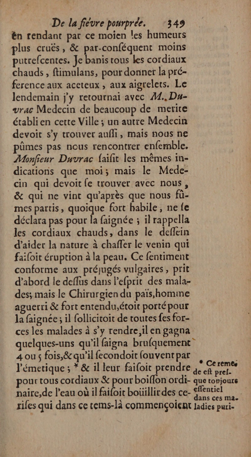 ën rendant par ce moïen les humeurs plus cruës, &amp; par-conféquent moins putrefcentes. Je banis rous les cordiaux chauds, ftimulans, pour donner la pré- ference aux aceteux , aux aigrelets. Le lendemain jy retournai avec #4., Du- vrac Medecin de beaucoup de merite établien cette Ville ; un autre Medecin devoit s’y trouver aufli, mais nous ne . pûmes pas nous rencontrer enfemble. Monfieur Duvrac {aïfit les mêmes in- dicationis que moi; mais le Mede- cin qui devoit fe trouver avec nous, &amp; qui ne vint qu'après que nous fü- mes partis, quoique fort habile, ne fe déclara pas pour la faignée ; ilrappella les cordiaux chauds, dans le deflein d’aidet la nature à chaffer le venin qui failoit éruption à la peau. Ce fentiment conforme aux préjugés vulgaires, prit d’abord le deflus dans l'efprit des mala- des; mais le Chirurgien du païs,homme aguerri &amp; fort entendu,étoit porté pour la faignée ; il follicitoit de toutes fes for- ces les malades à s’y rendre, il en gagna quelques-uns qu'il faigna brufquement” 4 ous fois,&amp; qu'il fecondoit fouvent par l'émetique ; * &amp; il leur failoit prendre qe pour tous cordiaux &amp; pour boiflon ordi- que torjoure naire,de l'eau où il faifoit boüillirdes ce- fentiel à È Ÿ À dans ces ma. rifes qui dans ce cems-là commençoient ladies puri-