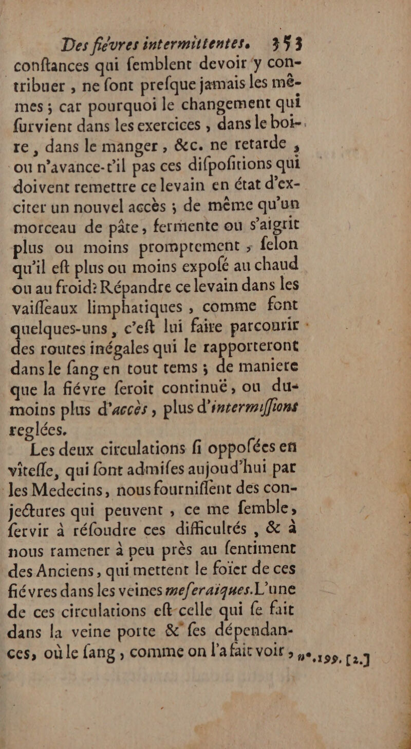 _conftances qui femblent devoir ‘y con- tribuer , ne font prefque jamais les mê- mes ; car pourquoi le changement qui {urvient dans les exercices , dans le bot-. re, dans le manger, &amp;c. ne retarde , ou n’avance-ril pas ces difpofitions qui doivent remettre ce levain en état d’ex- citer un nouvel accès ; de même qu'un morceau de pâte, fermente ou s’aigrit lus ou moins promptement ; felon qu'il eft plus ou moins expofé au chaud ou au froid? Répandre ce levain dans les vaifleaux limphatiques , comme font quelques-uns , c’eft lui faire parcourir : des routes inégales qui le rapporteront dans le fang en tout tems ; de maniere que la fiévre feroit continué, ou du- moins plus d'accès, plus d’intermuffions reglées. | Les deux circulations fi oppofées en vitefle, qui font admifes aujoud’hui par les Medecins, nous fourniffent des con- jedtures qui peuvent , ce me femble, fervir à réfoudre ces difficultés , &amp; à nous ramener à peu près au fentiment des Anciens, qui mettent le foier de ces fiévres dans les veines weferaïques. L'une de ces circulations eft-celle qui fe fait dans la veine porte &amp;°fes dépendan- ces, où le fang , comme on l'afair voir, 24]