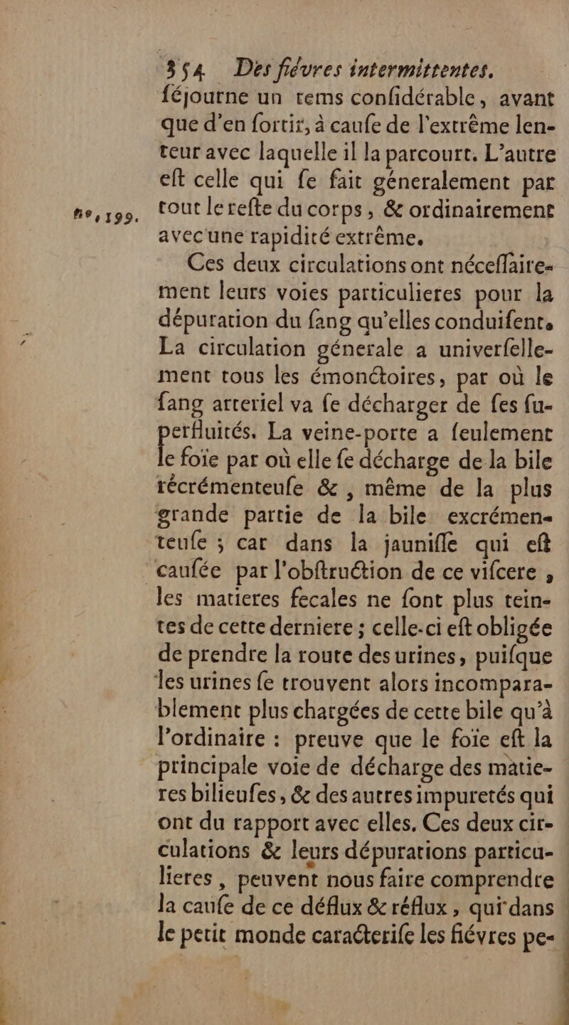 9,199. féjourne un tems confidérable, avant que d’en fortir, à caufe de l'extrême len- teur avec laquelle il la parcourt. L'autre eft celle qui fe fait géneralement par tout lerefte du corps, &amp; ordinairement avec une rapidité extrême. Ces deux circulations ont néceflaire- ment leurs voies particulieres pour la dépuration du fang qu’elles conduifent, La circulation génerale à univerfelle- ment tous les émonétoires, par où le fang arreriel va fe décharger de fes fu- erfluités. La veine-porte a feulement e foie par où elle fe décharge de la bile récrémenteufe &amp; , même de la plus grande partie de la bile excrémen- teufe ; car dans la jaunifle qui ef caufée par l'obftruétion de ce vifcere , les matieres fecales ne font plus tein- tes de cette derniere ; celle-ci eft obligée de prendre la route desurines, puifque les urines fe trouvent alors incompara- blement plus chargées de cette bile qu’à l'ordinaire : preuve que le foie eft la principale voie de décharge des matie- res bilieufes, 6e des autres impuretés qui ont du rapport avec elles. Ces deux cir- lieres , peuvent nous faire comprendre la caufe de ce déflux &amp; réflux , qui dans