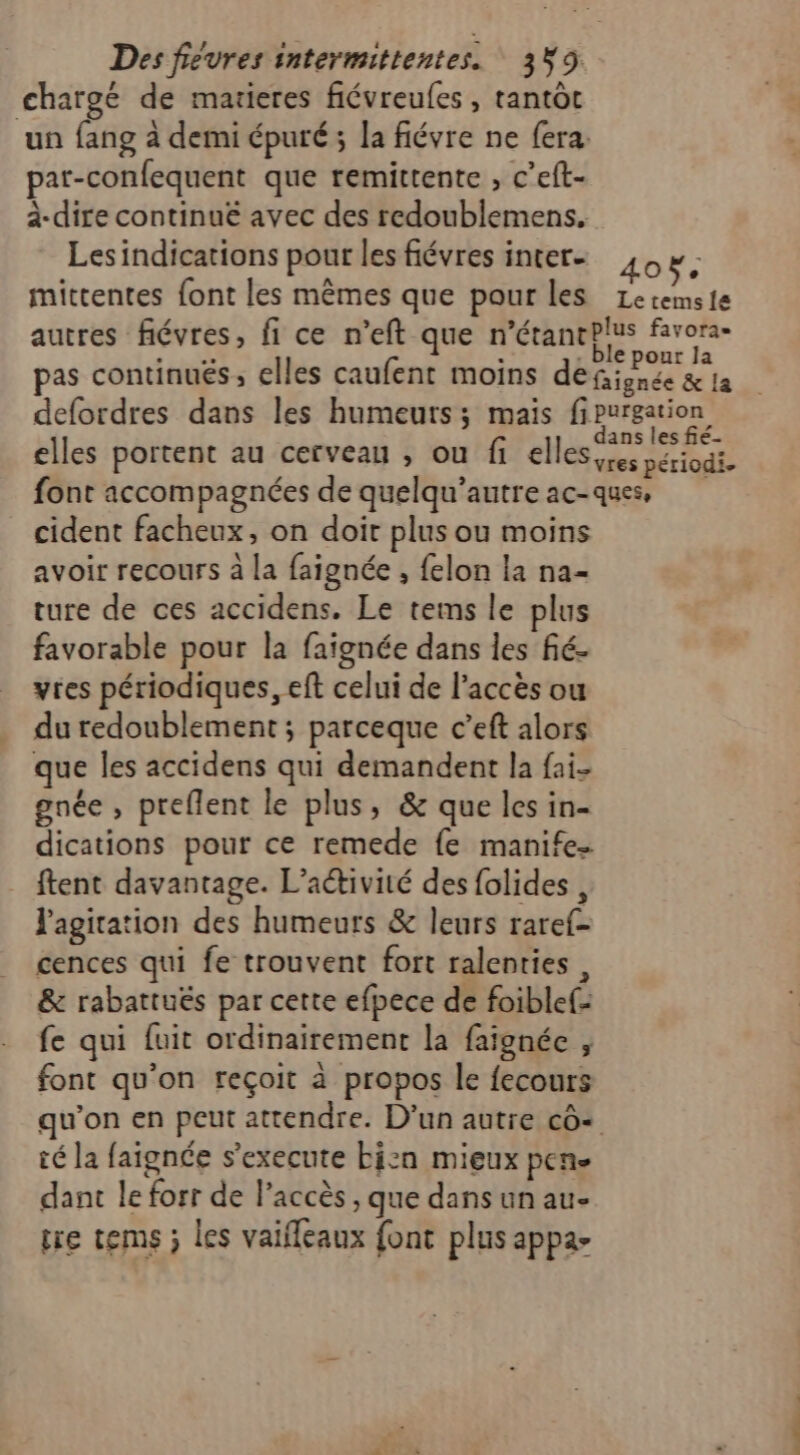 chargé de matieres fiévreules , tantôt un fang à demi épuré; la fiévre ne fera: par-confequent que remittente , c’eft- à-dire continue avec des redoublemens. Lesindications pour les fiévres inter mittentes font les mêmes que pour les 40e Le tems {a d elles portent au cerveau , ou fi elles, cident facheux, on doit plus ou moins avoir recours à la faignée , felon la na- ture de ces accidens. Le tems le plus favorable pour la faignée dans les fié- vres périodiques, eft celui de l’accès ou du redoublement ; parceque c’eft alors que les accidens qui demandent la fai gnée , preflent le plus, &amp; que les in- dications pour ce remede fe manife- ftent davantage. L'activité des folides , l'agitation des humeurs &amp; leurs raref- cences qui fe trouvent fort ralenries , &amp; rabattuës par cette efpece de foiblef: fe qui fuit ordinairement la faignée , font qu’on reçoit à propos le fecours qu’on en peut attendre. D’un autre cô+ té la faignée s'execute bizn mieux pen dant le forr de l'accès , que dans un au- tre tems ; les vaifleaux {ont plus appa-