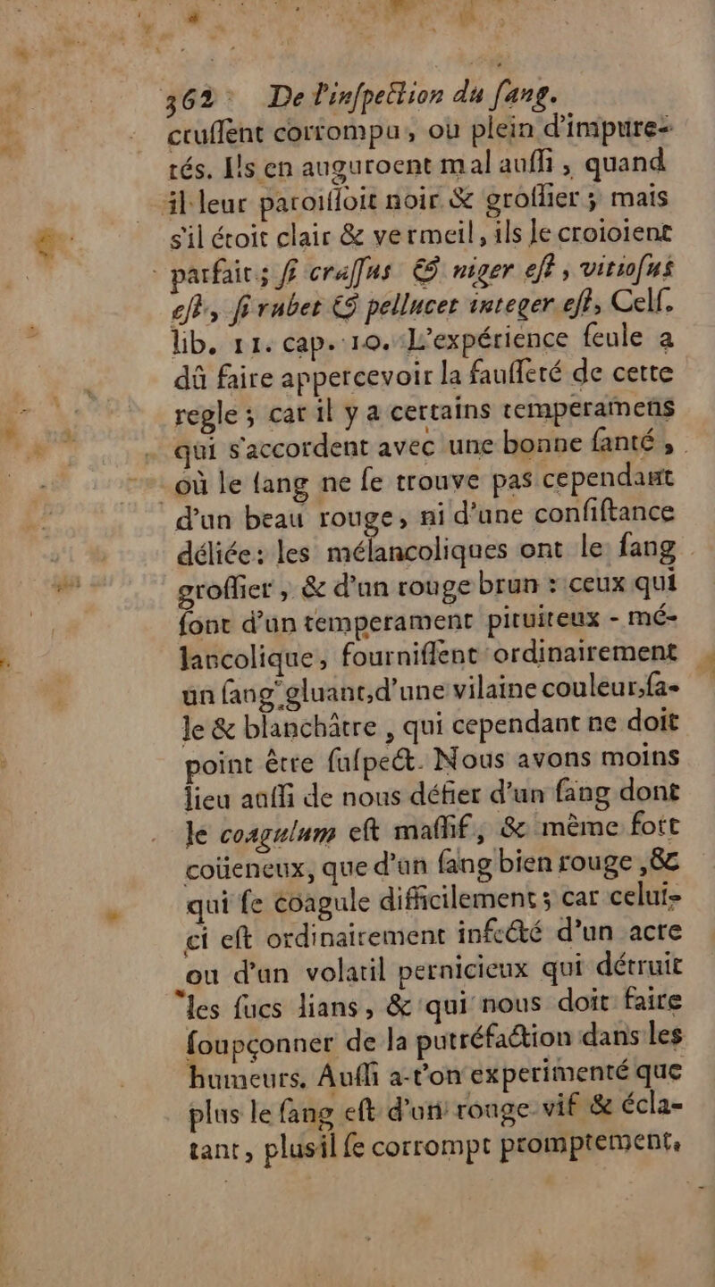 cruffent corrompu, ou plein d'impure: rés. [ls en auguroent mal aufi , quand il leur parotffoit noir. &amp; groflier ÿ mais s'il étoit clair &amp; vermeil, ils Je croioient - parfait; ff crafus € niger eff, vitiofus ef, fi ruber € pellucer integer.eft, Cell. lib, 11. cap. 10.-L’expérience feule a dû faire appercevoir la fauffeté de cette regle; carilya certains temperamens qui s'accordent avec une bonne fanté , _où le {ang ne fe trouve pas cependant d'un beau rouge, ni d’une confiftance déliée: les mélancoliques ont le fang groffier , &amp; d'un rouge brun : ceux qui fonc d’un temperament pituiteux - mé- lancolique, fourniflent ordinairement , un (ang’gluant,d'une vilaine couleur;fa- le &amp; blanchätre , qui cependant ne doit point être fufpect. Nous avons moins lieu aaffi de nous défier d’un fang dont le cosgulum eft mañif, &amp; mème fott coüencux, que d'un fang bien rouge ,8£ qui fe évagule difficilement ; car celui ci eft ordinairement infcété d’un acre _ou d’an volatil pernicieux qui détruit les fucs lians, &amp; qui nous doit faire foupçonner de la putréfaction dans les humeurs, Auffi a-t'on experimenté que plus le fang eft d'un: rouge vif &amp; écla- tant, plusil fe corrompt promptement,