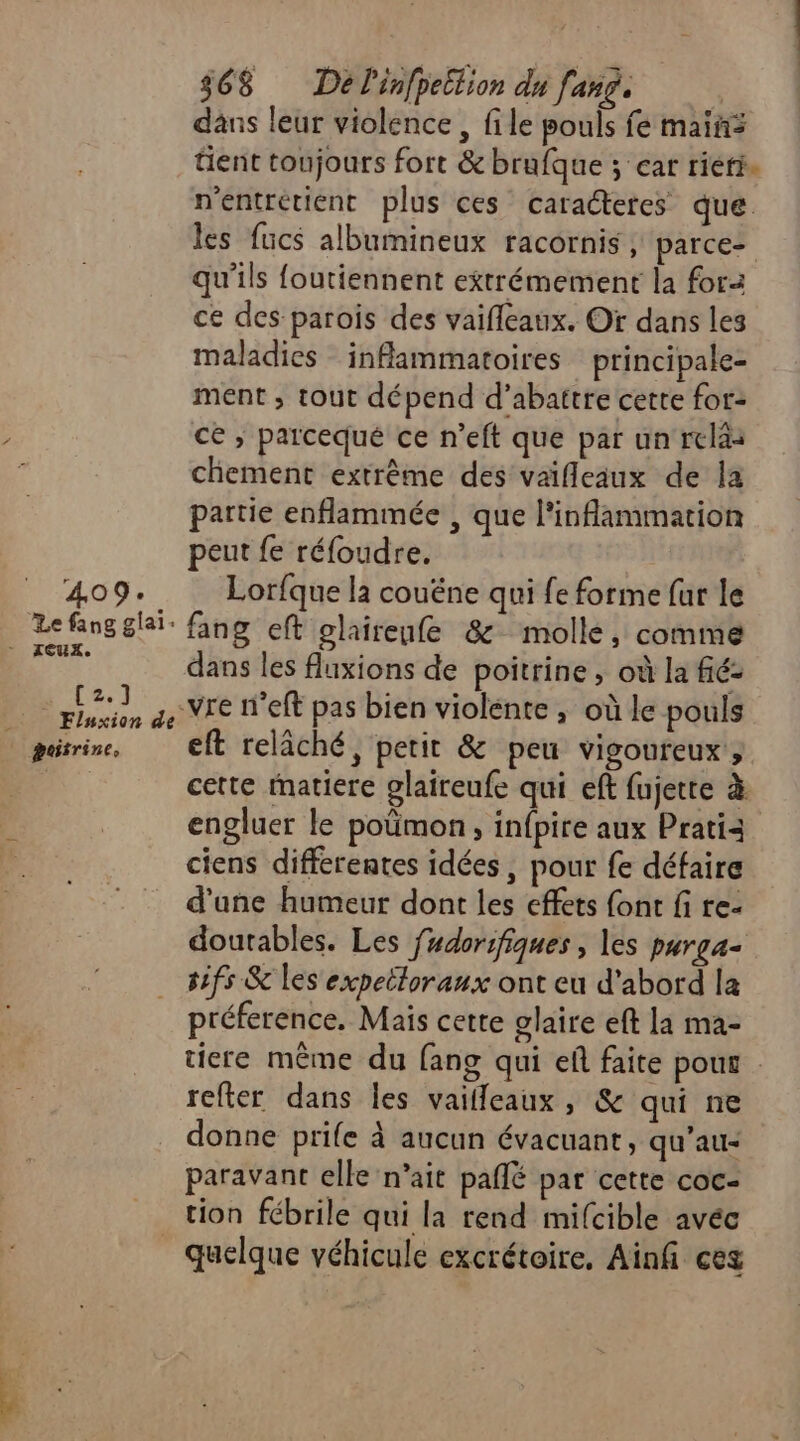 409. Le fang glai- pis]... _ Fluxion de poitrine, $68 Dé l'infpettion du fang. dans leur violence , file pouls fe mains tient toujours fort &amp; brufque ; car rieri. n'entrétient plus ces caradteres que. les fucs albumineux racornis , parce= qu'ils foutiennent extrémement la for ce des parois des vaifleaux. Of dans les maladies inflammatoires principale- ment , tout dépend d’abattre cette for: ce ; parcequé ce n’eft que par un relàs chement extrême des vaifleaux de la partie enflammée , que l'inflammation peut fe réfoudre. Lorfque la couêéne qui fe forme fur le fang eft glairenfe 8 molle, comme dans les fluxions de poitrine , où la fié- vre n'eft pas bien violente , où le pouls eft relâché, petit &amp; peu vigoureux; cette matiere glaireufe qui eft fujette à engluer le poümon, infpite aux Pratià ciens différentes idées, pour fe défaire d'une humeur dont les effets font fi re- doutables. Les fudorsfiques , les purga- sifs &amp; les expeiloraux ont eu d'abord la préference. Mais cette glaire eft la ma- tiere même du fang qui ef faite pou refter dans les vailleaux, &amp; qui ne donne prife à aucun évacuant, qu’au- paravant elle n’ait paflé par cette coc- quelque véhicule excrétoire, Ainfi ces