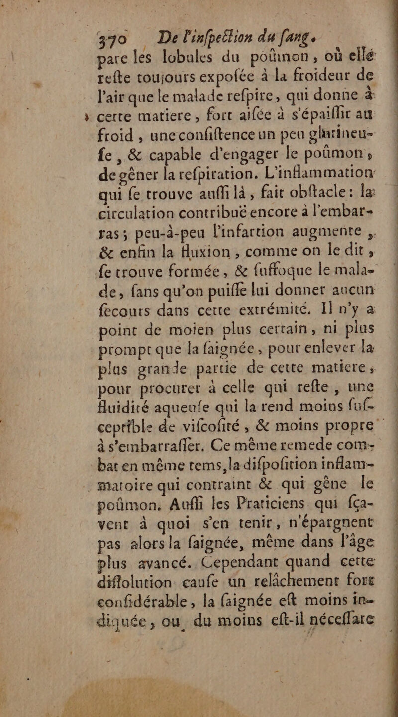 pare les lobales du poinon, où ellé refte toujours expolée à la froideur de l'air que le malade refpire, qui donne à » certe matiere, fort aifée à s'épaiflirau 4 froid , uneconfiftenceun peu glutineu- 4 fe , &amp; capable d'engager le poûmon, ! de gêner la refpiration. L'infammation qui {e trouve aufli là , fair obftacle: la: circulation contribuéencore à l'embar- ! ras; peu-à-peu l'infartion augmente &amp; enfin la Huxion , comme on ledit, fe trouve formée, &amp; fuffoque le mala- de, fans qu’on puiffe lui donner aucun fecours dans certe extrémité. Il n’y a point de moien plus certain, ni plus promptque la faignée, pour enlever la plus grande partie de cette matiere ; pour procurer à celle qui refte, une fluidité aqueufe qui la rend moins (uf ceprible de vifcofiré ; &amp; moins propre” à s'eunbarrafler, Ce même remede com- bat en même tems, la difpofition inflam-- | Matoire qui contraint &amp;e qui gêne le : poñmon. Auf les Praticiens qui fça- | vent à quoi sen tenir, népargnent pas alors la faignée, même dans l'âge « plus avancé. Cependant quand cette | diflolution. caufe un relâchement fort ! confidérable, la faignée eft moins in- dijquée, ou. du moins eft-il néceffare