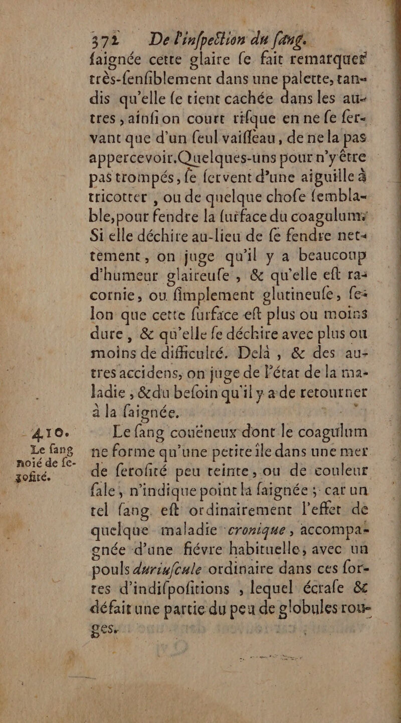 À À 10° Le fang noié de fe- xofiré. 3%, DA infpeltion dr fang. faignée cette glaire fe fait remarquer très-fenfiblement dans une palette, tan= dis qu’elle {e tient cachée dans les au- tres ,ainfion court rifque en ne fe fer« vant que d’un {eul vaiffeau, de ne la pas appercevoir.Quelques-uns pour n’yêtre pas trompé, fe fervent d’une aiguille à tricotter , ou de quelque chofe fembla- ble,pour fendre la furface du coagulum: Si elle déchire au-lieu de fe fendre net« tement, on juge qu'il y a beaucoup d'humeur glaireule , &amp; qu'elle eft ra: cornie, ou fimplement glutineule, fe: Jon que cette furface eft plus ou moins dure, &amp; qu’elle fe déchire avec plus on moins de difhculté. Dela , &amp; des au- tres accidens, on juge de l'état de la ra- ladie , &amp;du befoin qu'il y a de retourner à la faignée. LR Le fang couéneux dont le coagulum ne forme qu’une petire ile dans une mer de ferofñré peu teinte, ou de couleur fale, n'indique point la faignée ; car un cel fang. eft ordinairement l’effer de quelque maladie cronique , accompa gnée d’une fiévre habituelle, avec un pouls duriufcule ordinaire dans ces for- tes d’indifpofitions , lequel écrale &amp;c défair une partie du peu de globules rou- SESe | UE RL +