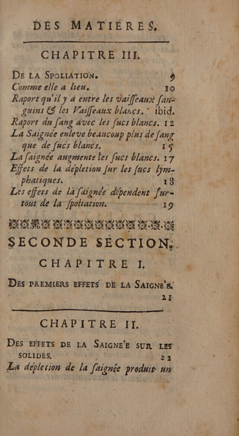 CHAPITRE IIK. DE LA SPOLIATION. | 9 Comme elle a lieu, | \' +0 Raport qu'il y à entre les vaifeausè fan: guins ES les Vaileaux blancs. * ibid. Raport dy Jang avec les fucs blancs. 12 La Saignée enleve beaucoup plus de Jen que de [ucs blancs. La Jaignée augmente les [ucs blancs. D Effets de la déplerion Jar les facs lym- Les effers de la faignée dépendent Î Hr= tont de la Jpolation. 19 SANG NASA ANT w WW NA VW VW N7A PR) EUX A C4 DS LA RS PR CS 7€ A ee AU CS CHAPITRE L Des PREMIERS EFFETS DE LA SAIGNE'E, 24 CHAPITRE IT. SOLIDES. La UE de fe Signée pros nn 077 MAIRE de