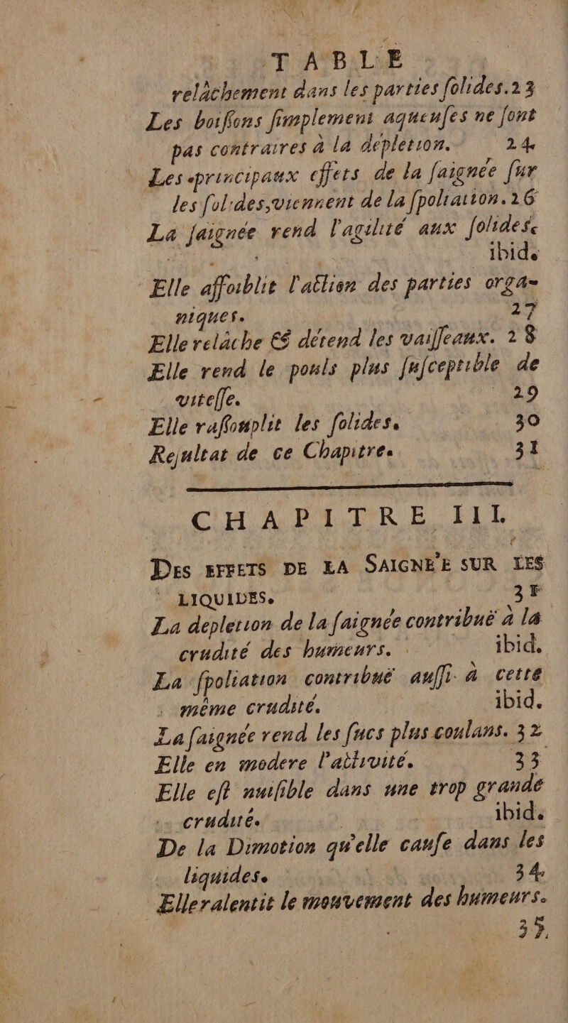 DE UT ATBALME relächement dans les parties folides.13 Les boifons fimplemen: aqueufes ne font pas contraires à la depleton. 24 | Lessprincipaux cffets de la faignée [ur les folrdes,vicnnent de la [polratton.16 La jaignée rend l'agilité aux folidese Elle affublie l'atlien des parties orga= niques. 27 Ellereläche € dérend les vaifeanx. 18 Elle rend le pouls plus [nfceptible de just vitelle. Elle raffonplit les folides, 30 Rejnltat de ce Chapitres 3.4 « É Ê L CH A PATRE ILE à € Des EFFETS DE LA SAIGNÈE SUR LES | LIQUIDES. 3F La depletion de la faignee contribuë à la cradité des humeurs. : ibid. La ‘fpoliation contribué auffi à cette . même crudsté. ibid. La faignée rend les fucs plus conlans. 32 Elle en modere l'attruité. US Elle eft nulible dans une trop grande crudité. | ibid. De la Dimotion qu'elle canfe dans les liquides. L' 3 4, Elleralentit le mouvement des humeurs. 3}