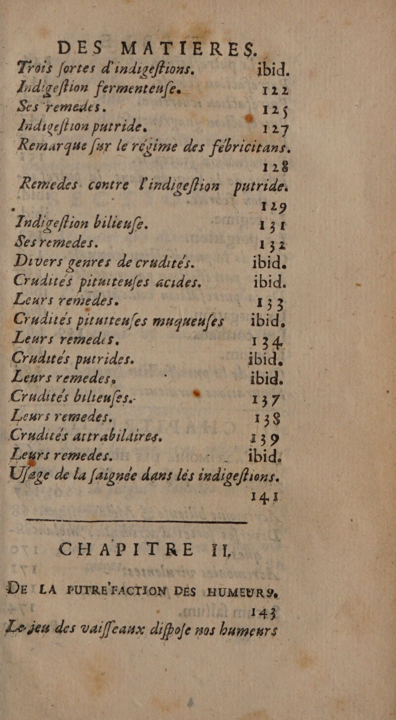 © Trois fortes d'indigeffions. ibid. didigefiion fermentenfe.. r22 Ses remedes. 1 « 125 Zhdigeftron patrides | 127 … Rernarque [ur le régime des fébricitans. 128 Remedes centre r indigeffson putride. À 129 Tndigeflion bilieufe. 131 Ses remedes. 132 Divers genres de crudités. ibid. Crudites pitniteues acides. ibid. Leurs remedes. QUE. Crudités piturtenfes muguenfes. ‘ibid, Leurs remedis. | 134 Crudites putrides. ibid. Lenrs remedes, ibid. Crudites bilieufes. ps 137 Leurs remedes. 138 Crudités artrabilaires. : 139 Leurs remedes. _ ibid: Ufe age de la Jaignée dans dés indigehions. 47 nr permes CHAPITRE TI, Dr LA PUTRE FACTION DÉS :HUMEUR9 LR Re des vaileaux dipafe 7305 bamenrs |