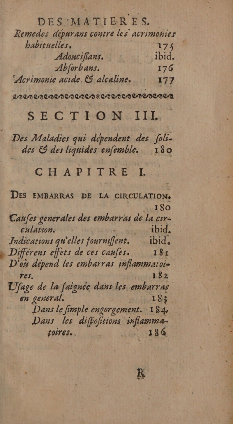 … Remedes dépurans contre les ACTIONS habituelles, TAATZS Adoncifans, : - ibid. Abforbans. Hire LAcrimonie acide. €$ alcaline, 177 eee ReDeNENENCAKCI0 0002000262 SEC THONAILE | Des Maladies qui dépendent des foli- des &amp; des liquides enfemble. 180 CHAPITRE L Des EMBARRAS DE LA CIRCULATION. 180 Canfes gencrales des embarras de la cir- culations ibid, Indications qu’elles fourniffent. ibid, » Différens effets de ces canfes. 181 D'on dépend les embarras inflammatoi- res. PORERE Pa À Ufage de la faignce dans les. .embarras | en general. . 1 83 Dans le fimple engorgement. 184 Dans les difpofitions inflamma- poires. | tisse