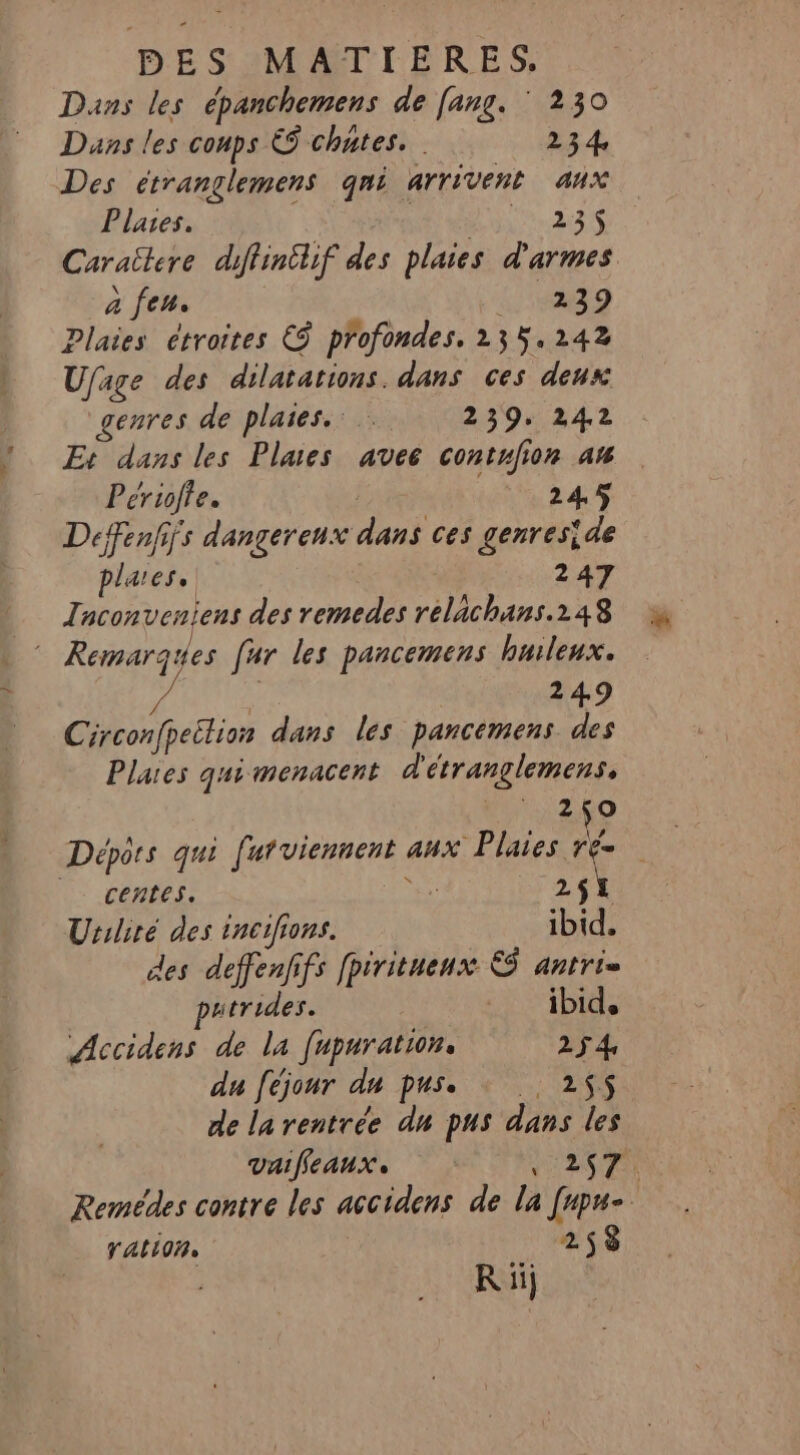 Dans les épanchemens de [ang. ‘ 230 Dans les conps € chates. 234 Des étranglemens qni arrivent aux Plares. Lu 23S Caraïtere diffinilif des plaies d'armes a feu. 239 Plaies étroites € profondes. 235.242 Ufage des dilatations. dans ces deux genres de plaies. 239. 242 E+ dans les Plaes avee contufion an Périofte. | 245 Deffenfifs dangerenx dans ces genreside plares.. 247 | Tnconveniens des remedes relachans.248 © Remarques [ur les pancemens huleux. à 249 Circonfpeition dans les pancémens des Plaes qui menacent d'étranglemens. 2,0 Dépôrs qui futviennent aux Plaies ré | centes. ns 2$1 Uriliré des incifions. ibid. des deffenfifs fpiritueux &amp; antri= putrides. ibid. Accidens de la [upuration, 254, du féjour du pus. : 255 de la rentrée du pus dans les vaifleaux, CN er Remédes contre les accidens de la [upu- ration. 258 R ii