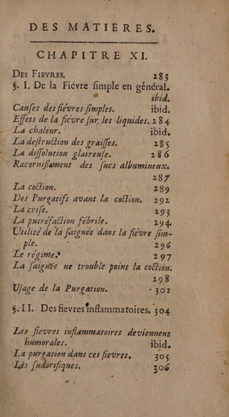 CHAPITRE X I. Des Fievres, … 283 $. I. De la Fiévre AHDIE en général. ibid, Canfes des fiévres fimples. ibid, Effers de la fiévre [ur les liquides, 1 8 4 -— La chaléur. ibid. La defirutlion des graiffes. 285 La diffolution glairenfe. 286 x Racornifament des [ucs albumineux: US RÉ La cottion. | 289 … Des Purgatifs avant la colon. 292 » “La crife. 293 NZ parréfaëlion fébrile. 294 Uriliré de la free dans la fiévre fin- 3 ple. ee 296 à Le régimes re Tao | La faigite ne trouble point la coëtion. 298 Ufage de da Purgation. ‘30H D (:II. Des fievres inflammatoires, O0. 304 Les fievres Ares deviennent humorales. * ibid, La purgation dans ces fievres, 30$ … Lés fhdorifiques. 206 + -