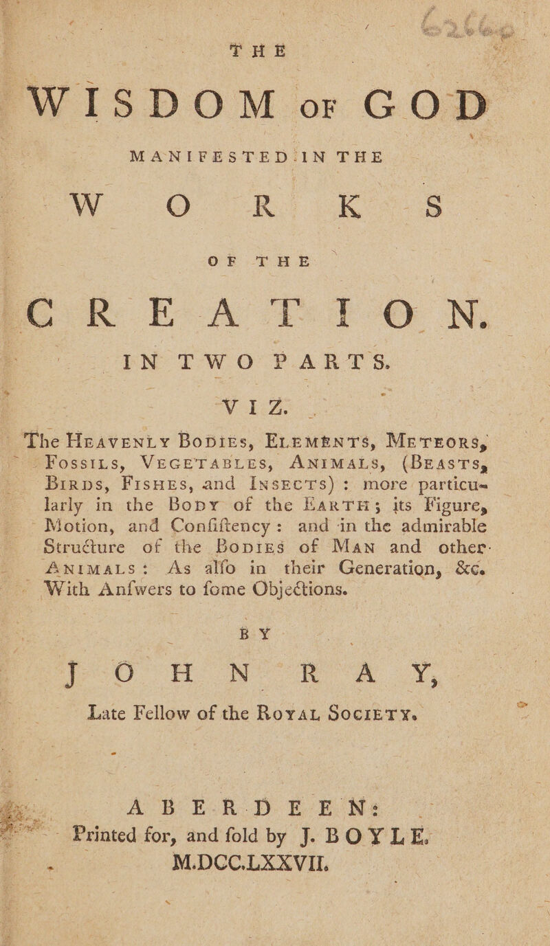 Tas WISDOM OF GoD MANIFESTED. IN THE W O R | ee OF THE PR EA T:7O N IN TWO PARTS. oe - Vo 2cZ, _ The Heaventy Bopirs, ELEMENTS, Mevrrors, ~~ Fossits, VEGETABLES, ANIMALS, (BEASTS, larly in the Bopy of the EaRTH; its Figure, Motion, and Confiftency: and in the admirable Structure of the Bopres of Man and other. _ Animas: As alfo in their Generation, &amp;c. With Anfwers to fome Objections. BY | Oo no Now RY, Late Fellow of the Royau SociETY. i . ABER D £ EW: ~~~ Printed for, and fold by J. BOYLE. : M.DCC.LXXVII. | x