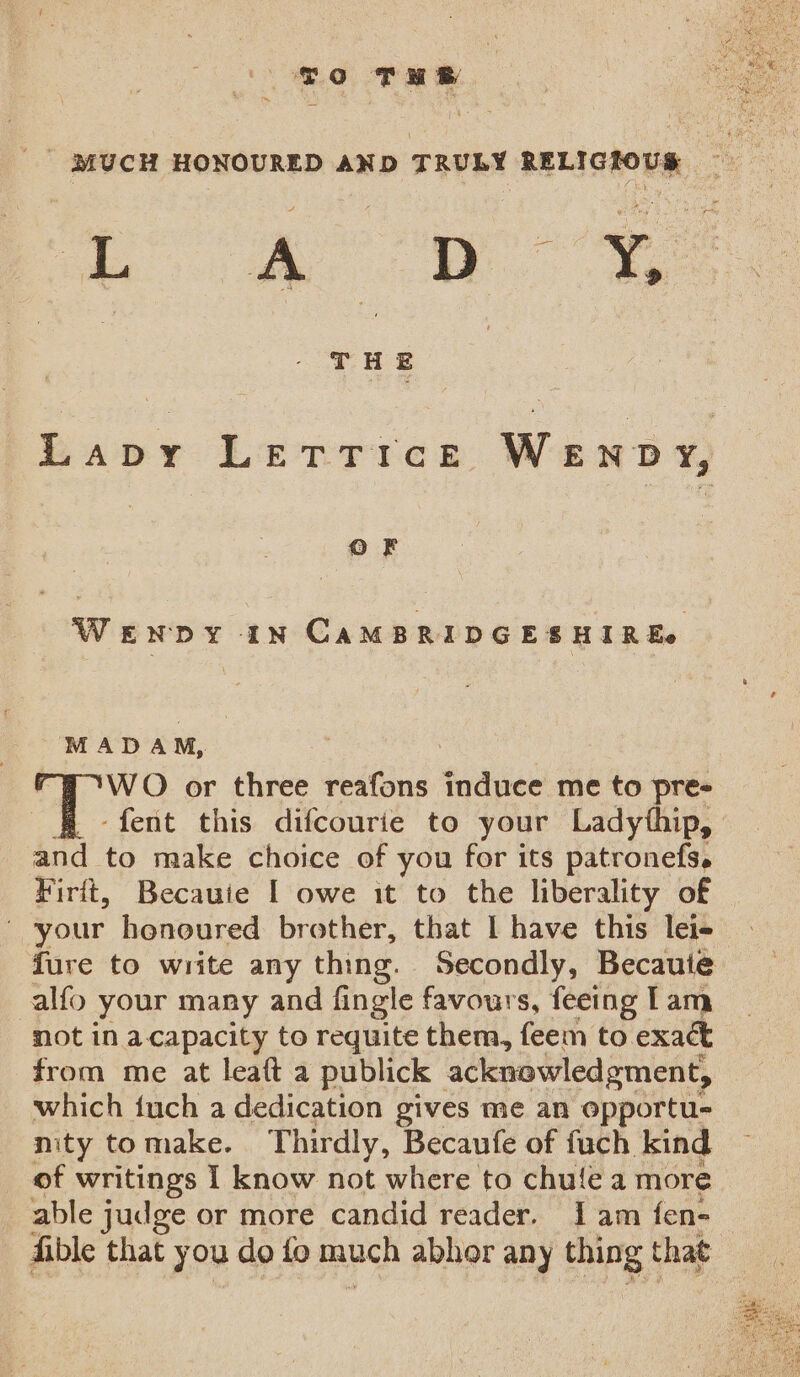 ~ To THe ! MUCH HONOURED AND TRULY RELIGIOUS | le A D | b fe ) T H E Lapy Lettrice WeEnpy, OF WENDY IN CAMBRIDGESHIREe MADAM, WO or three reafons induce me to pre- -fent this difcourie to your Ladythip, and to make choice of you for its patronefs. Firit, Becauie I owe it to the liberality of - your honoured brother, that I have this leis fure to write any thing. Secondly, Becaute alfo your many and fingle favours, feeing Tam not in acapacity to requite them, feem to exact from me at leaft a publick acknowledgment, which iuch a dedication gives me an opportu- nity tomake. Thirdly, Becaufe of fuch kind of writings I know not where to chulea more able judge or more candid reader. Iam fen- fible that y ou do fo ps abhor any thing that